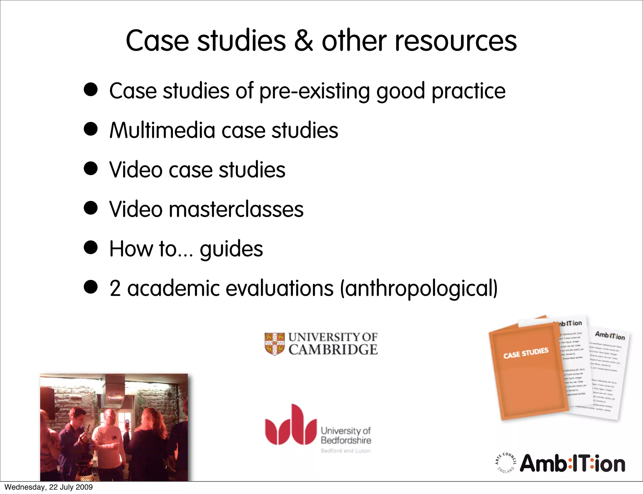 Case studies & other resources
                   • Case studies of pre-existing good practice
                   • Multimedia case studies
                   • Video case studies
                   • Video masterclasses
                   • How to... guides
                   • 2 academic evaluations (anthropological)



Wednesday, 22 July 2009
 