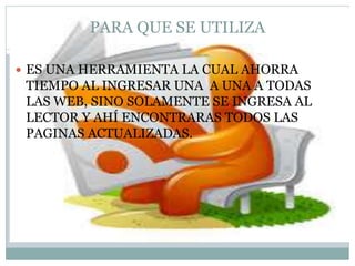 PARA QUE SE UTILIZA
ES UNA HERRAMIENTA LA CUAL AHORRA
TIEMPO AL INGRESAR UNA A UNA A TODAS
LAS WEB, SINO SOLAMENTE SE INGRESA AL
LECTOR Y AHÍ ENCONTRARAS TODOS LAS
PAGINAS ACTUALIZADAS.