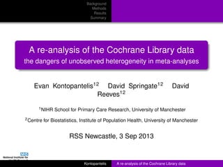Background
Methods
Results
Summary
A re-analysis of the Cochrane Library data
the dangers of unobserved heterogeneity in meta-analyses
Evan Kontopantelis12 David Springate12 David
Reeves12
1NIHR School for Primary Care Research, University of Manchester
2Centre for Biostatistics, Institute of Population Health, University of Manchester
RSS Newcastle, 3 Sep 2013
Kontopantelis A re-analysis of the Cochrane Library data
 