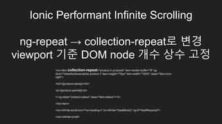 Ionic Performant Infinite Scrolling
ng-repeat → collection-repeat로 변경
viewport 기준 DOM node 개수 상수 고정
<ion-item collection-repeat="product in products" item-render-buffer="8" ng-
click="checkAchievements( product )" item-height="70px" item-width="100%" class="
item-icon-right">
<h2>{{product.name}}</h2>
<p>{{product.period}}</p>
<i ng-class="product.status" class="item-status"></i>
</ion-item>
<ion-infinite-scroll icon="ion-loading-c" on-infinite="loadMore()" ng-if="loadRequired">
</ion-infinite-scroll>
 