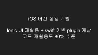 iOS 버전 상용 개발
Ionic UI 재활용 + swift 기반 plugin 개발
코드 재활용도 80% 수준
 