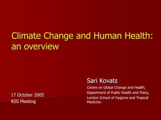 Climate Change and Human Health:
an overview
Sari Kovats
Centre on Global Change and Health,
Department of Public Health and Policy,
London School of Hygiene and Tropical
Medicine.
17 October 2005
RSS Meeting
 