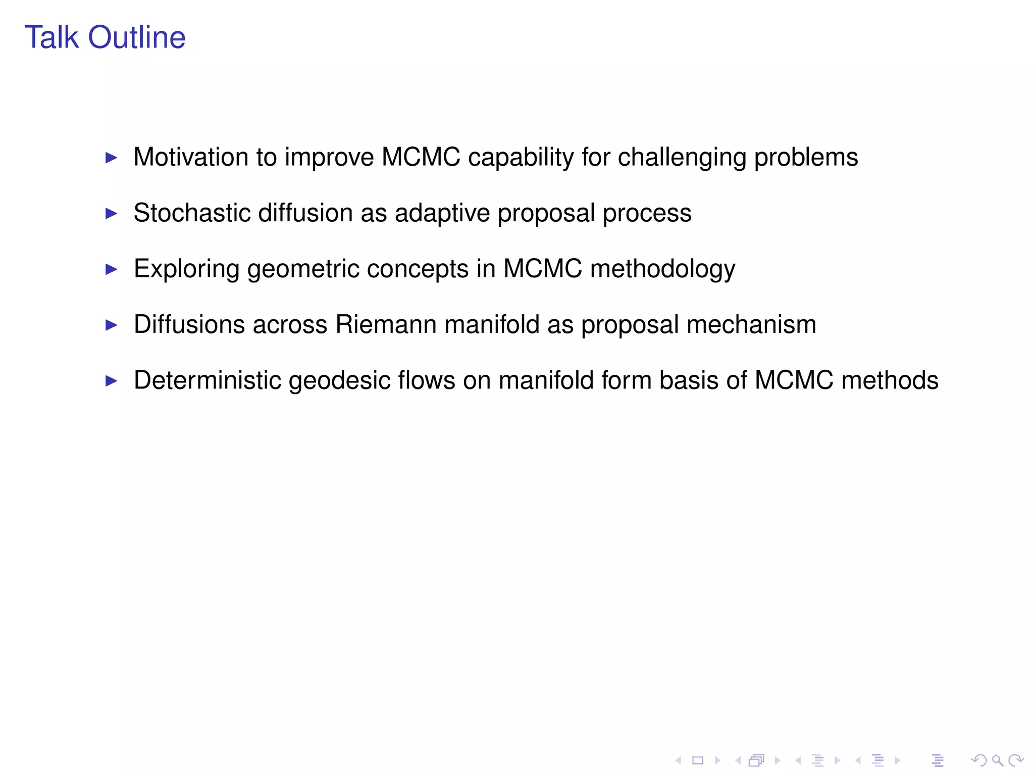 Talk Outline


        Motivation to improve MCMC capability for challenging problems

        Stochastic diffusion as adaptive proposal process

        Exploring geometric concepts in MCMC methodology

        Diffusions across Riemann manifold as proposal mechanism

        Deterministic geodesic ﬂows on manifold form basis of MCMC methods
 