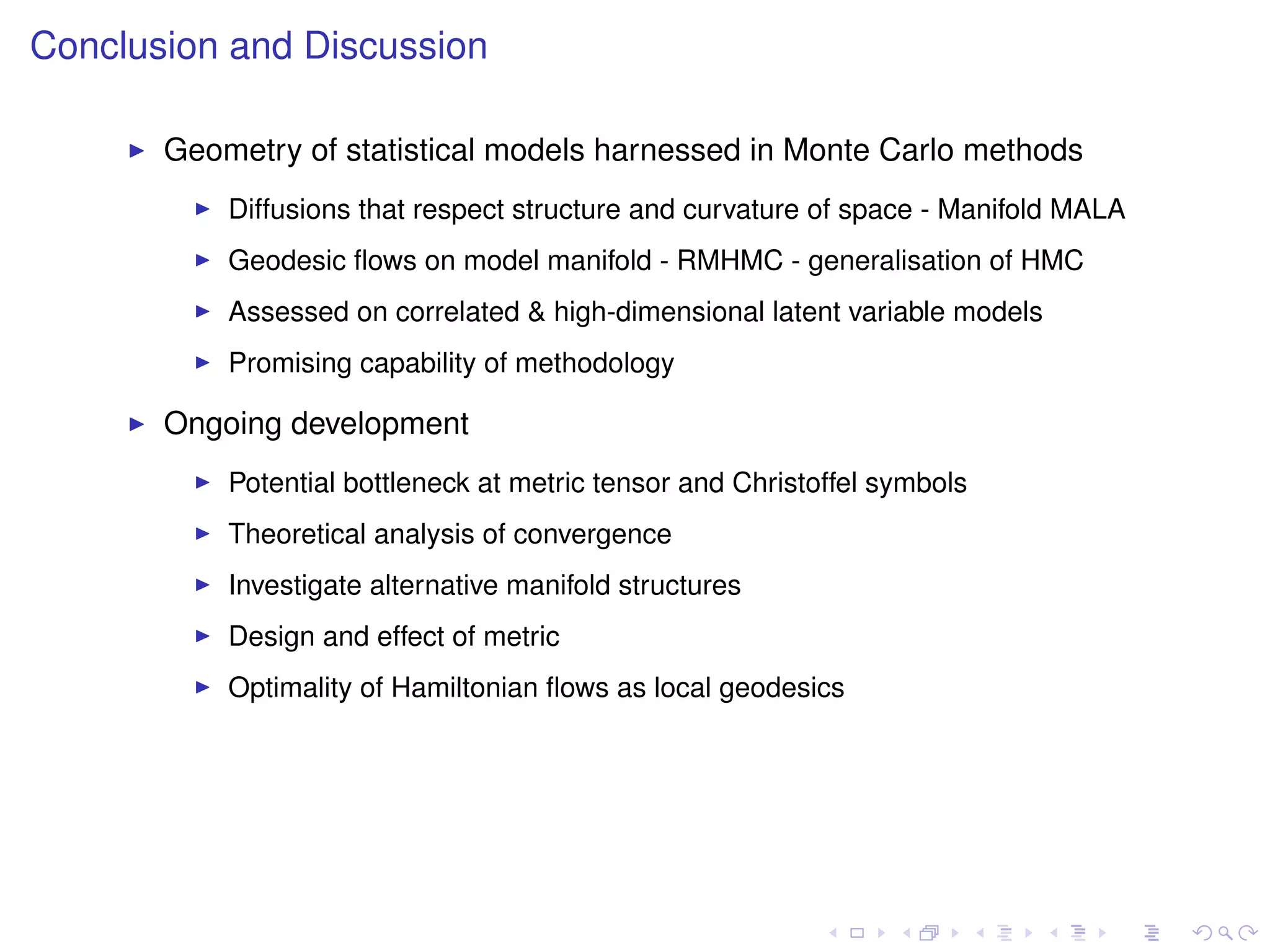Conclusion and Discussion

       Geometry of statistical models harnessed in Monte Carlo methods
           Diffusions that respect structure and curvature of space - Manifold MALA
           Geodesic ﬂows on model manifold - RMHMC - generalisation of HMC
           Assessed on correlated & high-dimensional latent variable models
           Promising capability of methodology

       Ongoing development
           Potential bottleneck at metric tensor and Christoffel symbols
           Theoretical analysis of convergence
           Investigate alternative manifold structures
           Design and effect of metric
           Optimality of Hamiltonian ﬂows as local geodesics
 