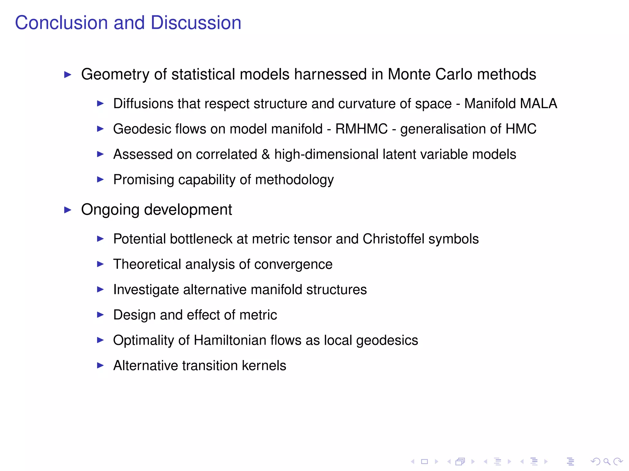 Conclusion and Discussion

       Geometry of statistical models harnessed in Monte Carlo methods
           Diffusions that respect structure and curvature of space - Manifold MALA
           Geodesic ﬂows on model manifold - RMHMC - generalisation of HMC
           Assessed on correlated & high-dimensional latent variable models
           Promising capability of methodology

       Ongoing development
           Potential bottleneck at metric tensor and Christoffel symbols
           Theoretical analysis of convergence
           Investigate alternative manifold structures
           Design and effect of metric
           Optimality of Hamiltonian ﬂows as local geodesics
           Alternative transition kernels
 