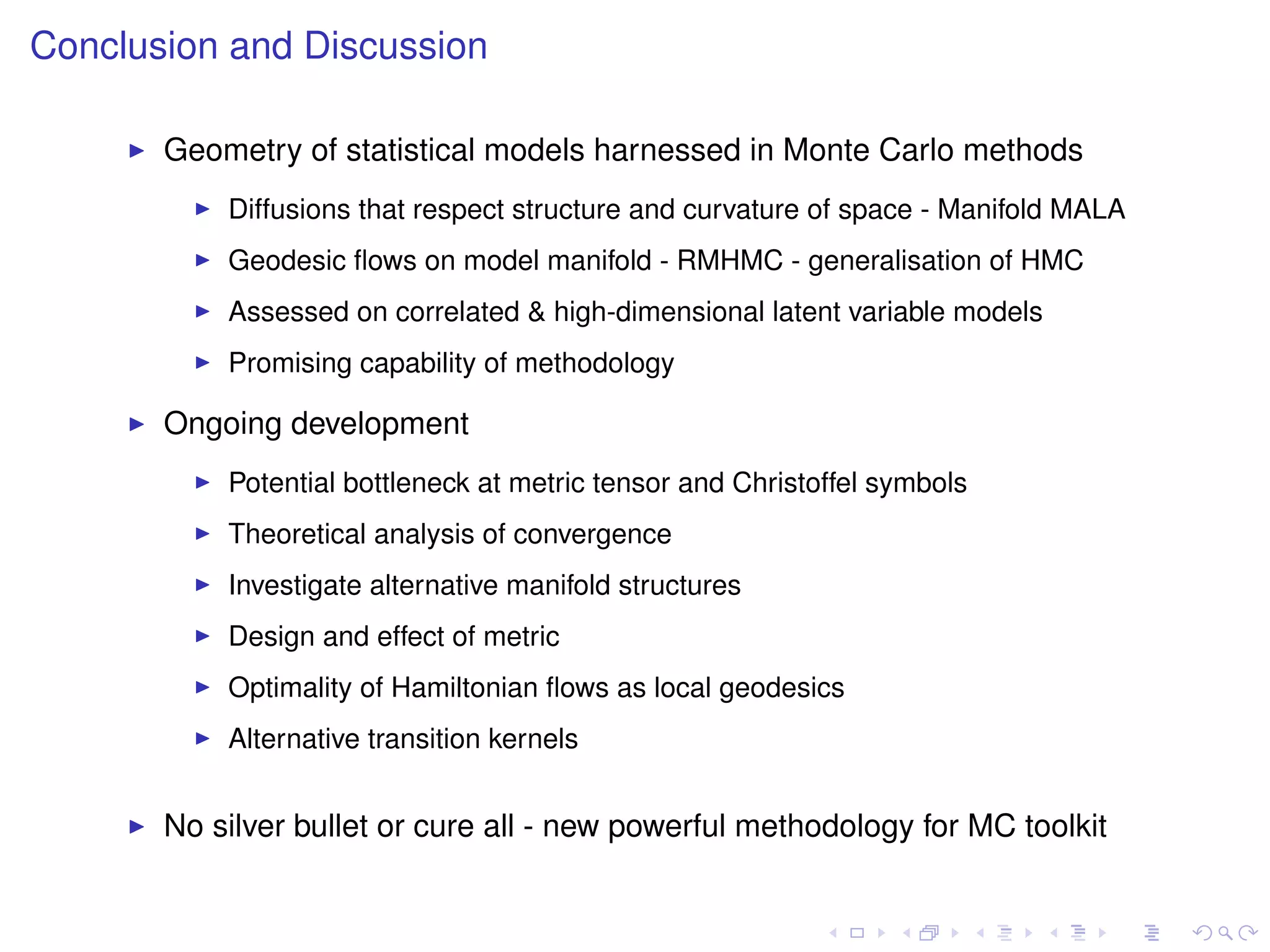 Conclusion and Discussion

       Geometry of statistical models harnessed in Monte Carlo methods
           Diffusions that respect structure and curvature of space - Manifold MALA
           Geodesic ﬂows on model manifold - RMHMC - generalisation of HMC
           Assessed on correlated & high-dimensional latent variable models
           Promising capability of methodology

       Ongoing development
           Potential bottleneck at metric tensor and Christoffel symbols
           Theoretical analysis of convergence
           Investigate alternative manifold structures
           Design and effect of metric
           Optimality of Hamiltonian ﬂows as local geodesics
           Alternative transition kernels


       No silver bullet or cure all - new powerful methodology for MC toolkit
 