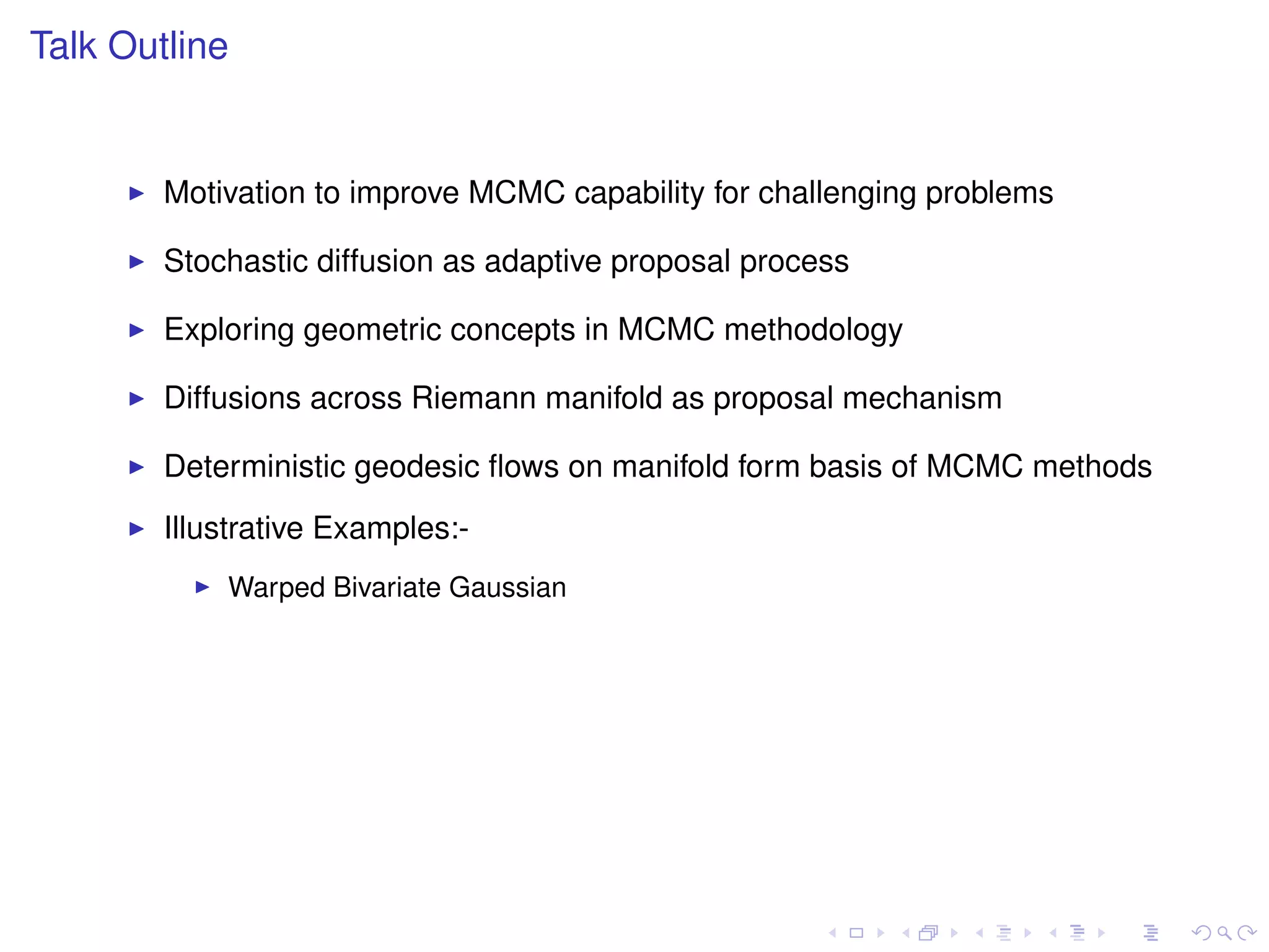Talk Outline


        Motivation to improve MCMC capability for challenging problems

        Stochastic diffusion as adaptive proposal process

        Exploring geometric concepts in MCMC methodology

        Diffusions across Riemann manifold as proposal mechanism

        Deterministic geodesic ﬂows on manifold form basis of MCMC methods
        Illustrative Examples:-
            Warped Bivariate Gaussian
 