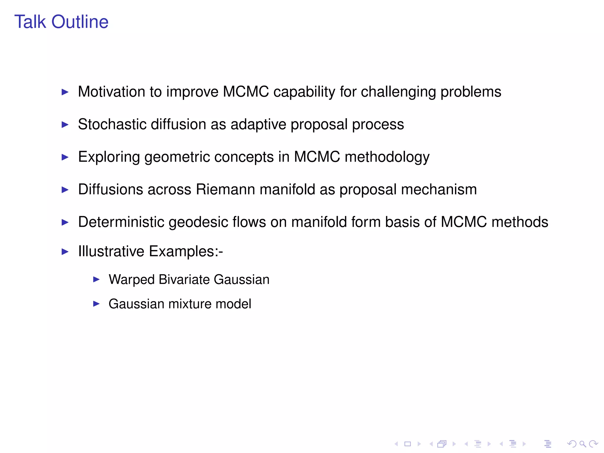 Talk Outline


        Motivation to improve MCMC capability for challenging problems

        Stochastic diffusion as adaptive proposal process

        Exploring geometric concepts in MCMC methodology

        Diffusions across Riemann manifold as proposal mechanism

        Deterministic geodesic ﬂows on manifold form basis of MCMC methods
        Illustrative Examples:-
            Warped Bivariate Gaussian
            Gaussian mixture model
 