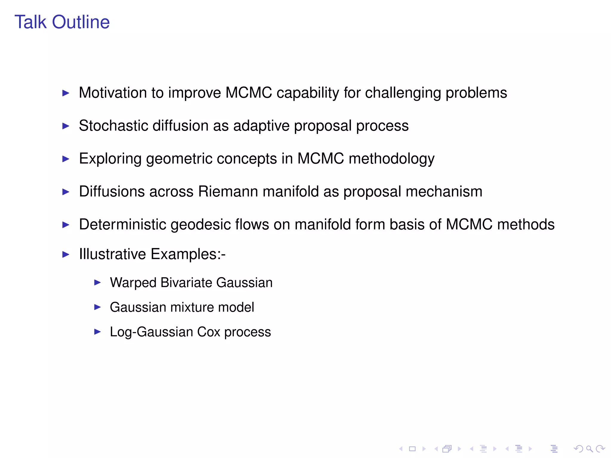 Talk Outline


        Motivation to improve MCMC capability for challenging problems

        Stochastic diffusion as adaptive proposal process

        Exploring geometric concepts in MCMC methodology

        Diffusions across Riemann manifold as proposal mechanism

        Deterministic geodesic ﬂows on manifold form basis of MCMC methods
        Illustrative Examples:-
            Warped Bivariate Gaussian
            Gaussian mixture model
            Log-Gaussian Cox process
 