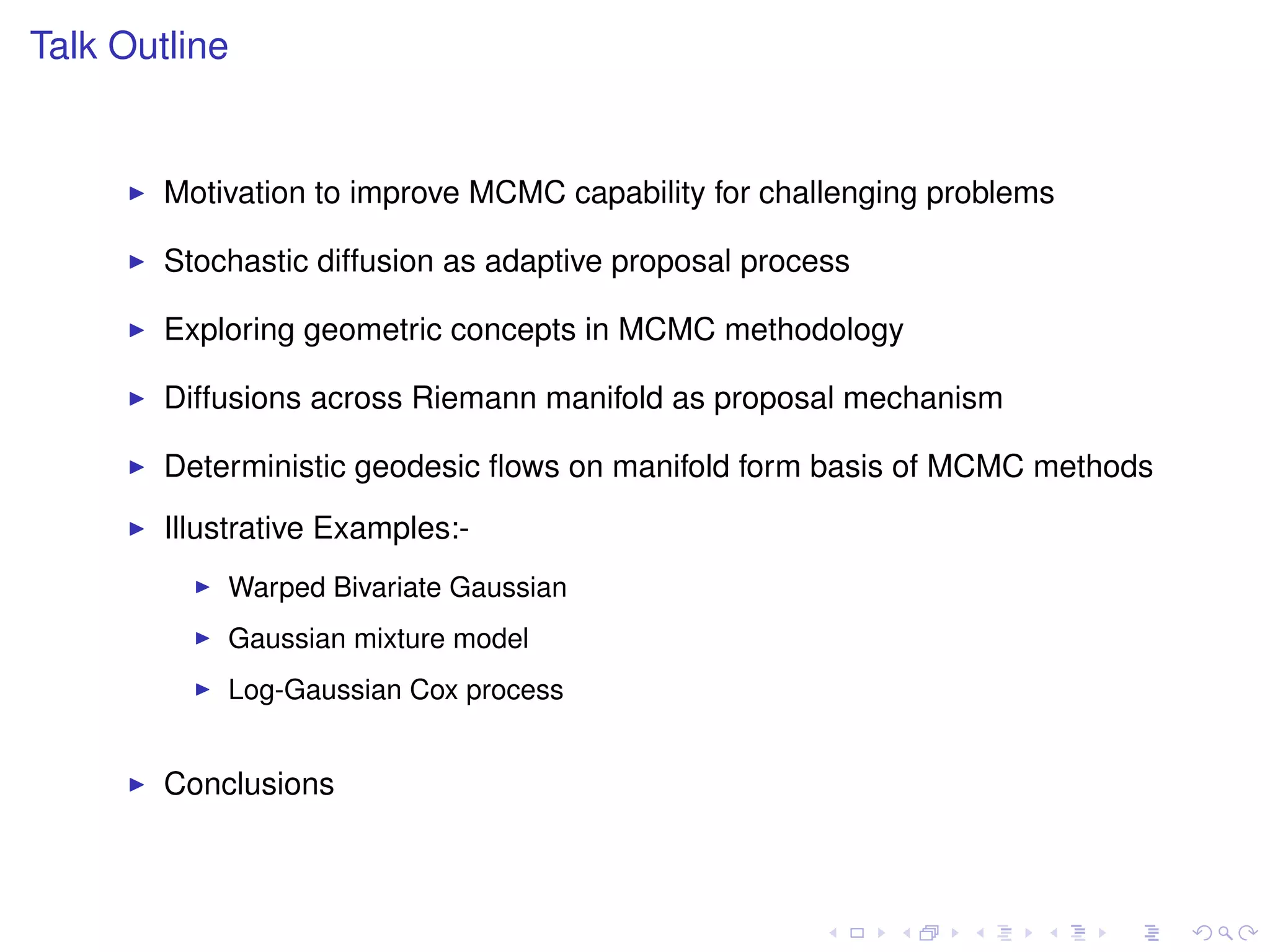 Talk Outline


        Motivation to improve MCMC capability for challenging problems

        Stochastic diffusion as adaptive proposal process

        Exploring geometric concepts in MCMC methodology

        Diffusions across Riemann manifold as proposal mechanism

        Deterministic geodesic ﬂows on manifold form basis of MCMC methods
        Illustrative Examples:-
            Warped Bivariate Gaussian
            Gaussian mixture model
            Log-Gaussian Cox process


        Conclusions
 