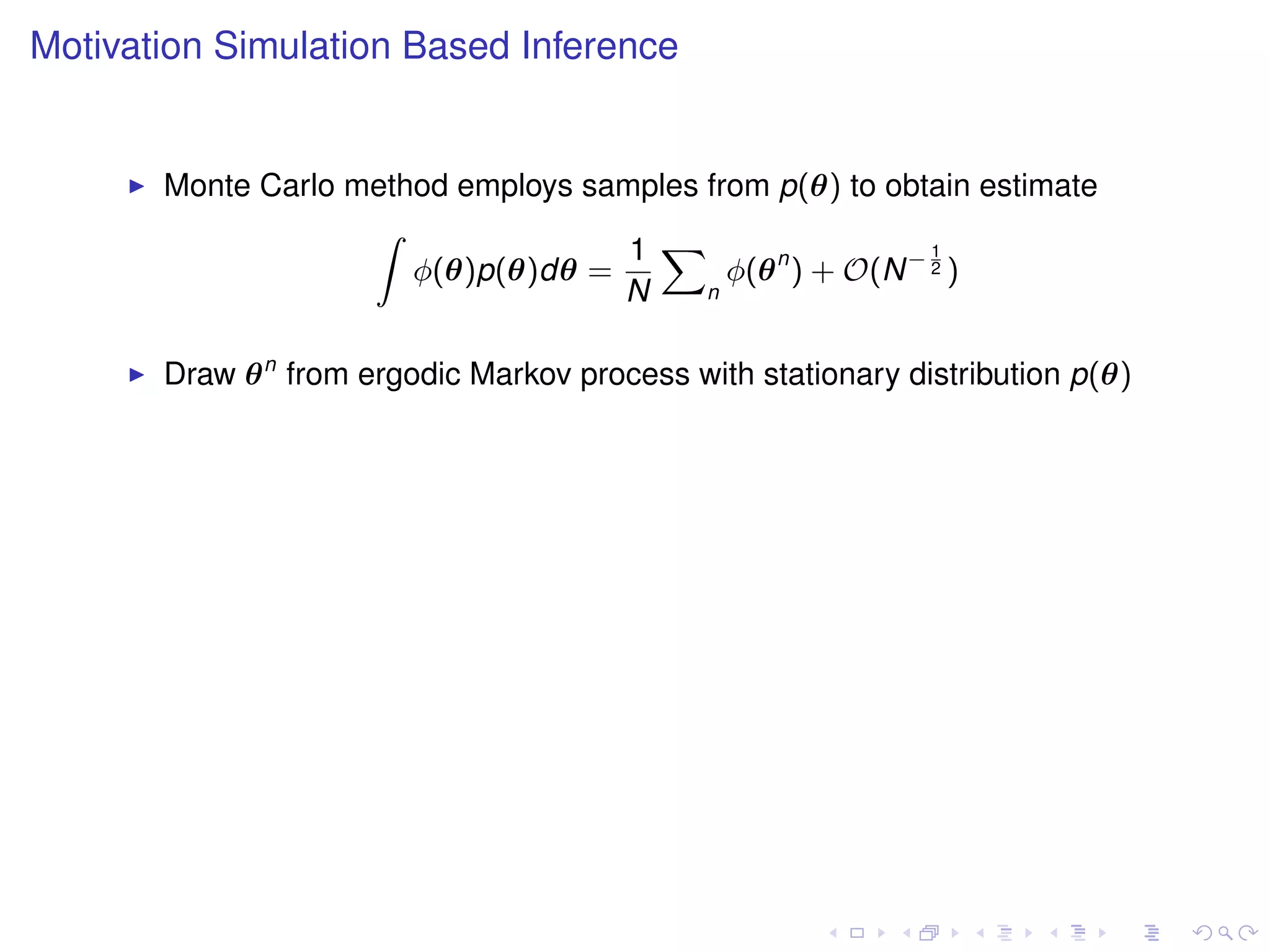 Motivation Simulation Based Inference


       Monte Carlo method employs samples from p(θ) to obtain estimate
                    Z
                                     1 X                    1
                       φ(θ)p(θ)dθ =         φ(θ n ) + O(N − 2 )
                                    N     n



       Draw θ n from ergodic Markov process with stationary distribution p(θ)
 
