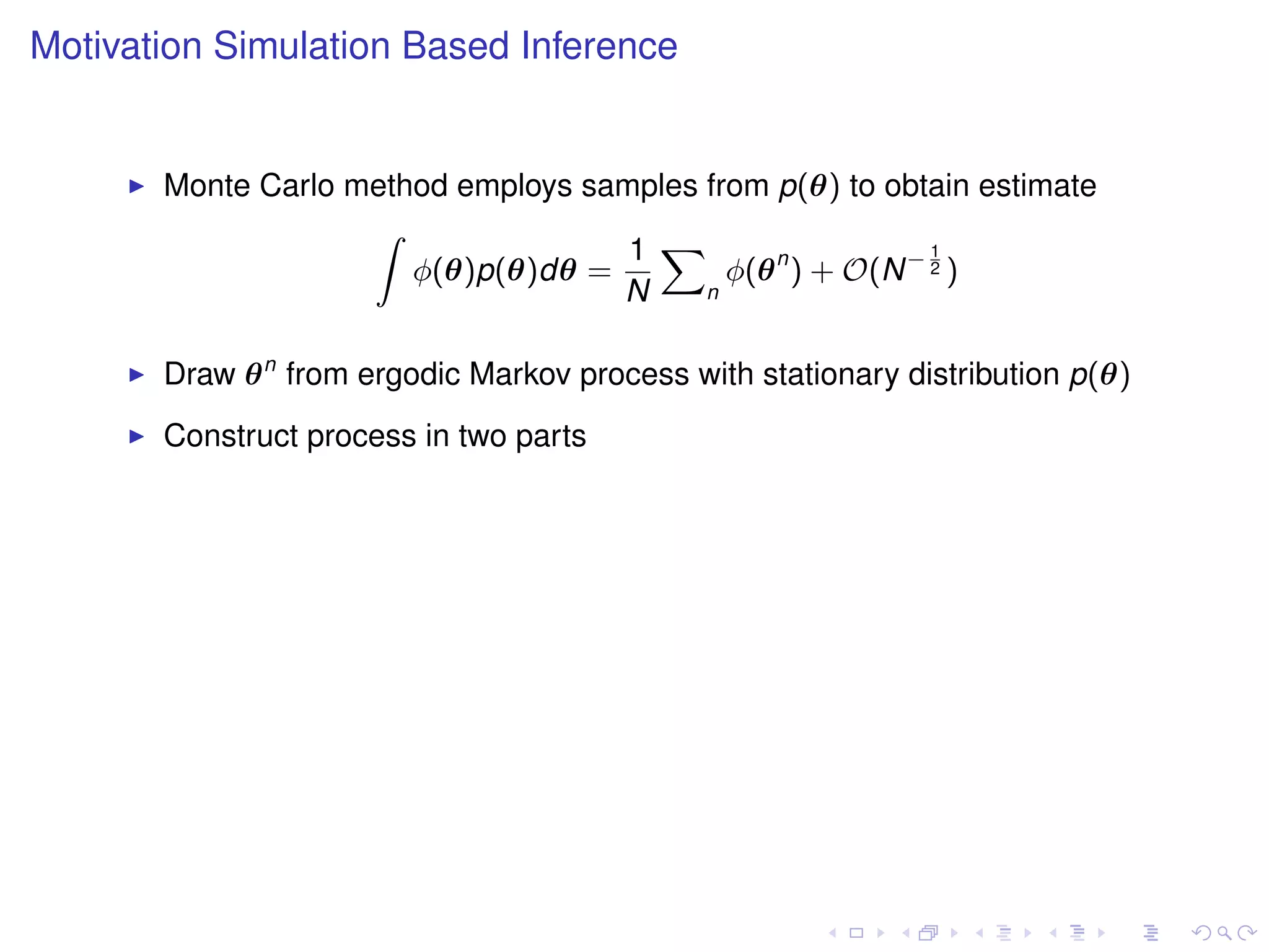 Motivation Simulation Based Inference


       Monte Carlo method employs samples from p(θ) to obtain estimate
                    Z
                                     1 X                    1
                       φ(θ)p(θ)dθ =         φ(θ n ) + O(N − 2 )
                                    N     n



       Draw θ n from ergodic Markov process with stationary distribution p(θ)
       Construct process in two parts
 