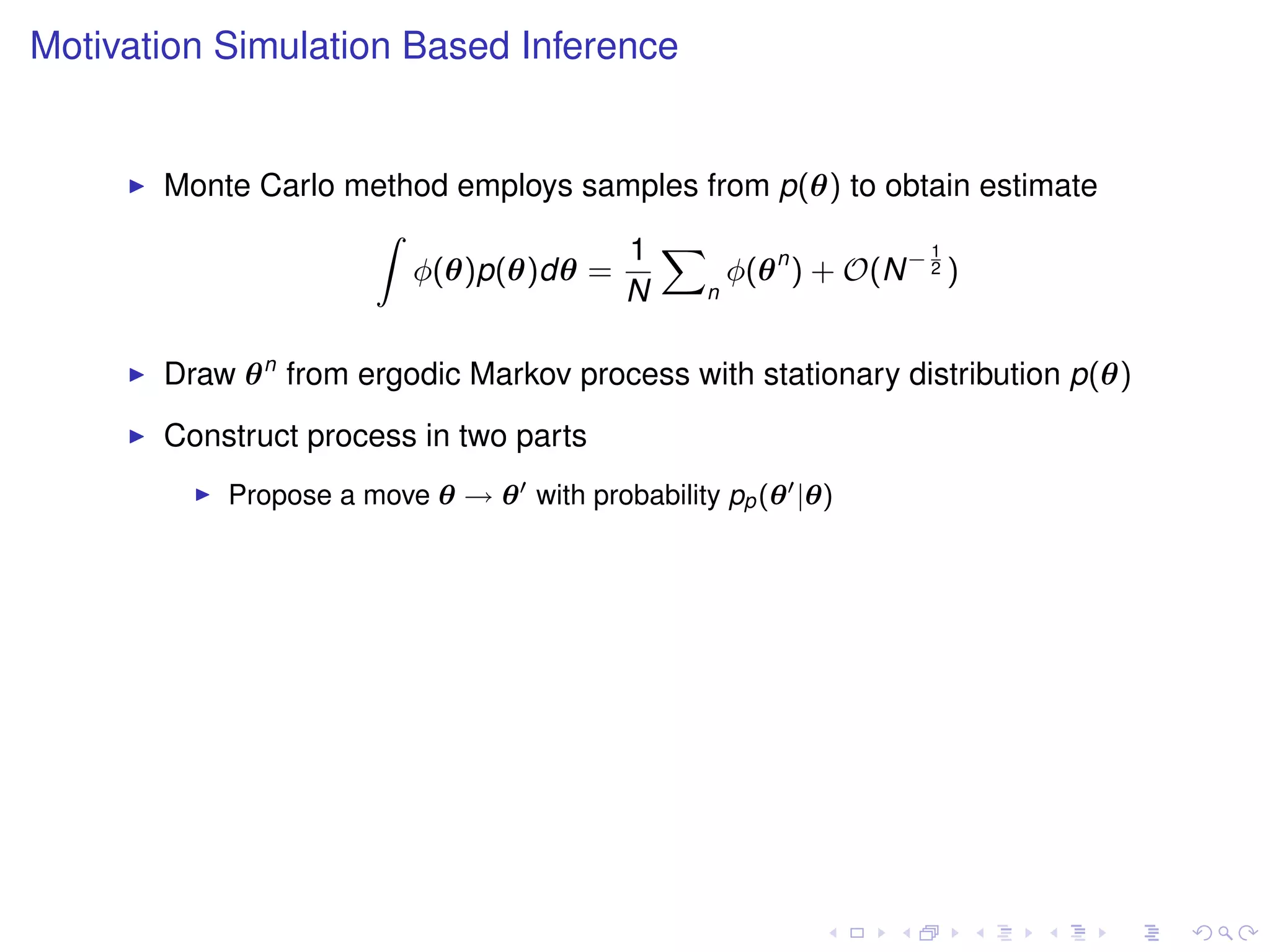 Motivation Simulation Based Inference


       Monte Carlo method employs samples from p(θ) to obtain estimate
                    Z
                                     1 X                    1
                       φ(θ)p(θ)dθ =         φ(θ n ) + O(N − 2 )
                                    N     n



       Draw θ n from ergodic Markov process with stationary distribution p(θ)
       Construct process in two parts
           Propose a move θ → θ with probability pp (θ |θ)
 