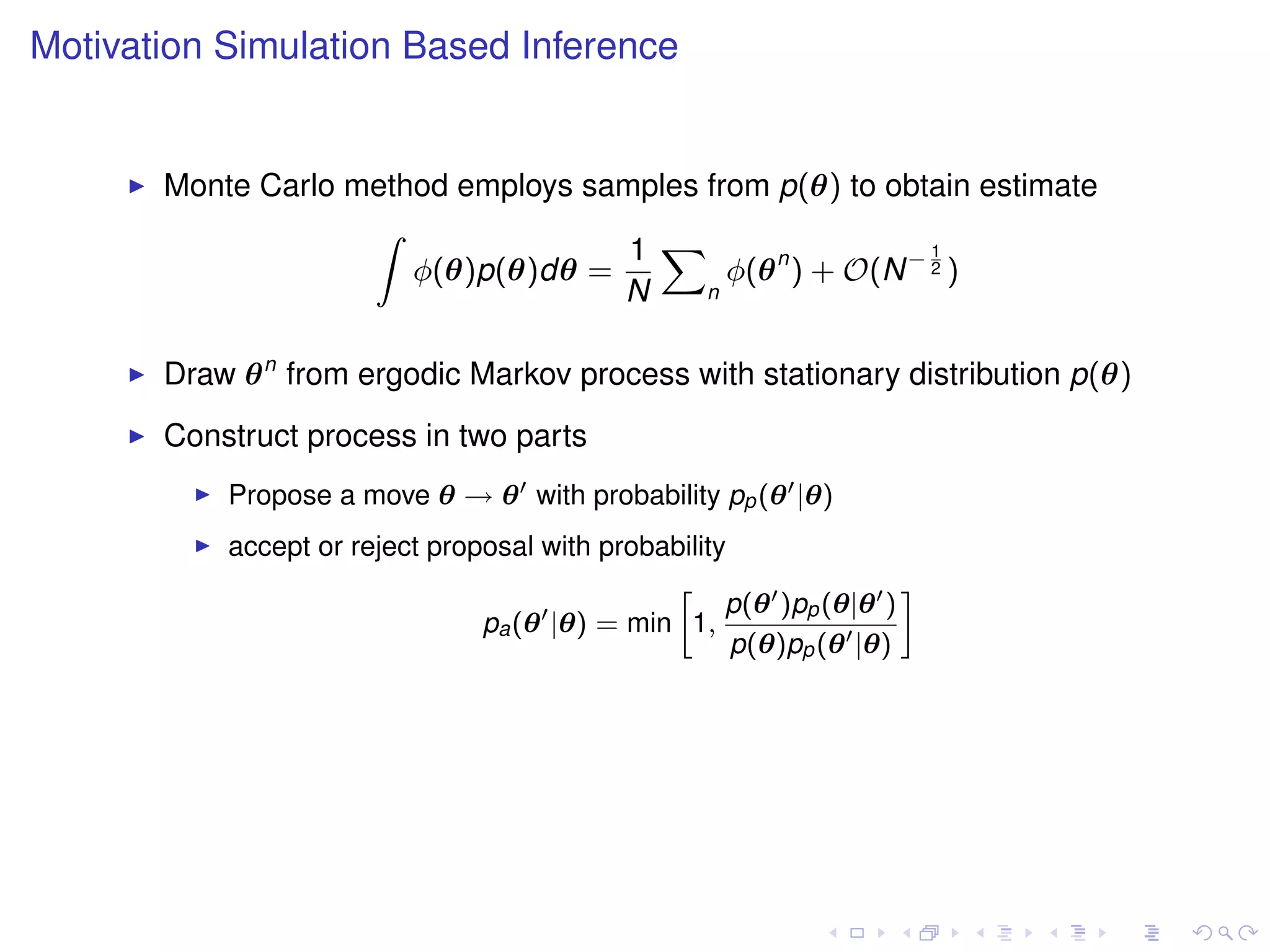 Motivation Simulation Based Inference


       Monte Carlo method employs samples from p(θ) to obtain estimate
                    Z
                                     1 X                    1
                       φ(θ)p(θ)dθ =         φ(θ n ) + O(N − 2 )
                                    N     n



       Draw θ n from ergodic Markov process with stationary distribution p(θ)
       Construct process in two parts
           Propose a move θ → θ with probability pp (θ |θ)
           accept or reject proposal with probability
                                               »                    –
                                                     p(θ )pp (θ|θ )
                                pa (θ |θ) = min 1,
                                                      p(θ)pp (θ |θ)
 
