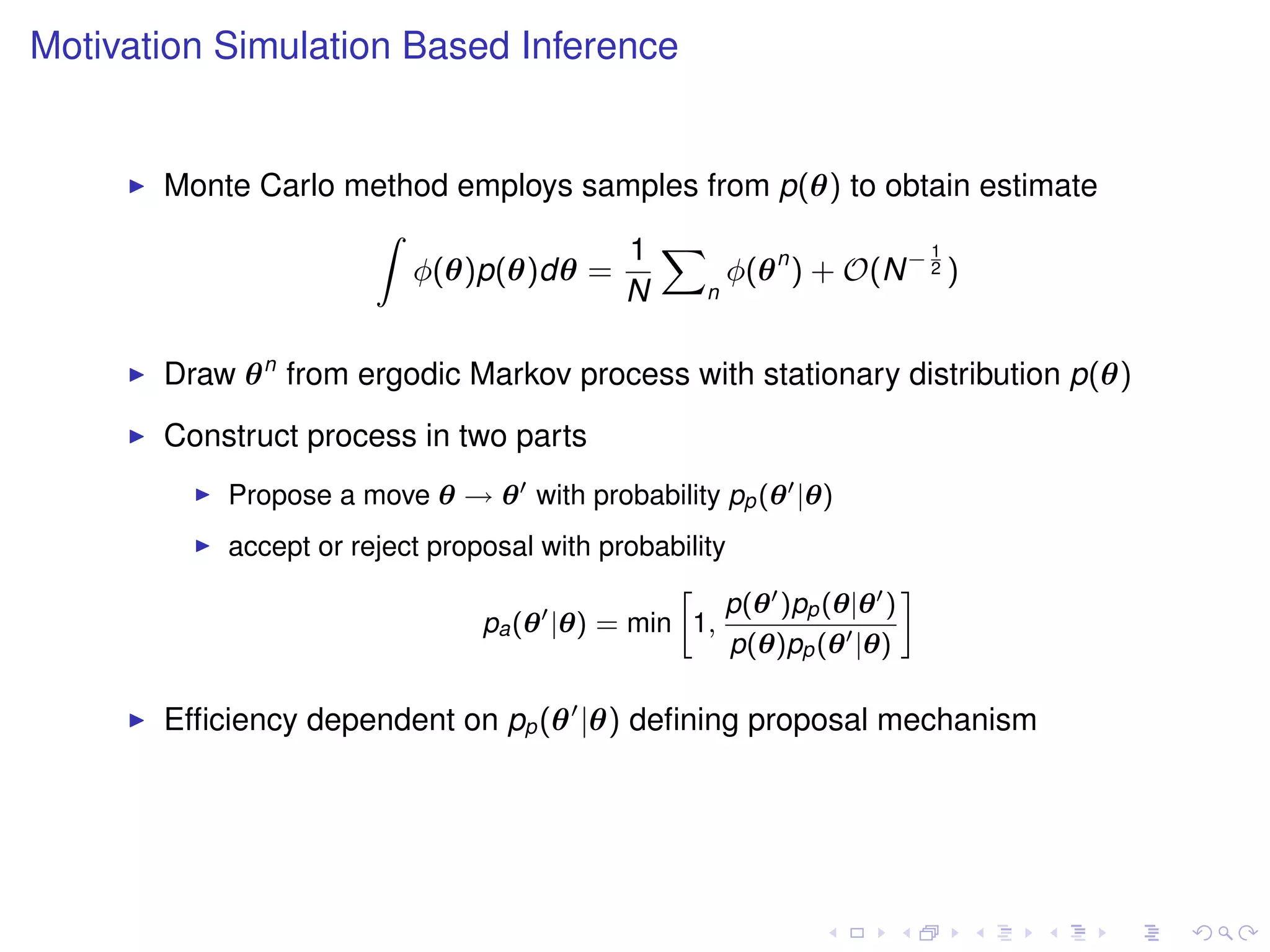 Motivation Simulation Based Inference


       Monte Carlo method employs samples from p(θ) to obtain estimate
                    Z
                                     1 X                    1
                       φ(θ)p(θ)dθ =         φ(θ n ) + O(N − 2 )
                                    N     n



       Draw θ n from ergodic Markov process with stationary distribution p(θ)
       Construct process in two parts
           Propose a move θ → θ with probability pp (θ |θ)
           accept or reject proposal with probability
                                               »                    –
                                                     p(θ )pp (θ|θ )
                                pa (θ |θ) = min 1,
                                                      p(θ)pp (θ |θ)

       Efﬁciency dependent on pp (θ |θ) deﬁning proposal mechanism
 
