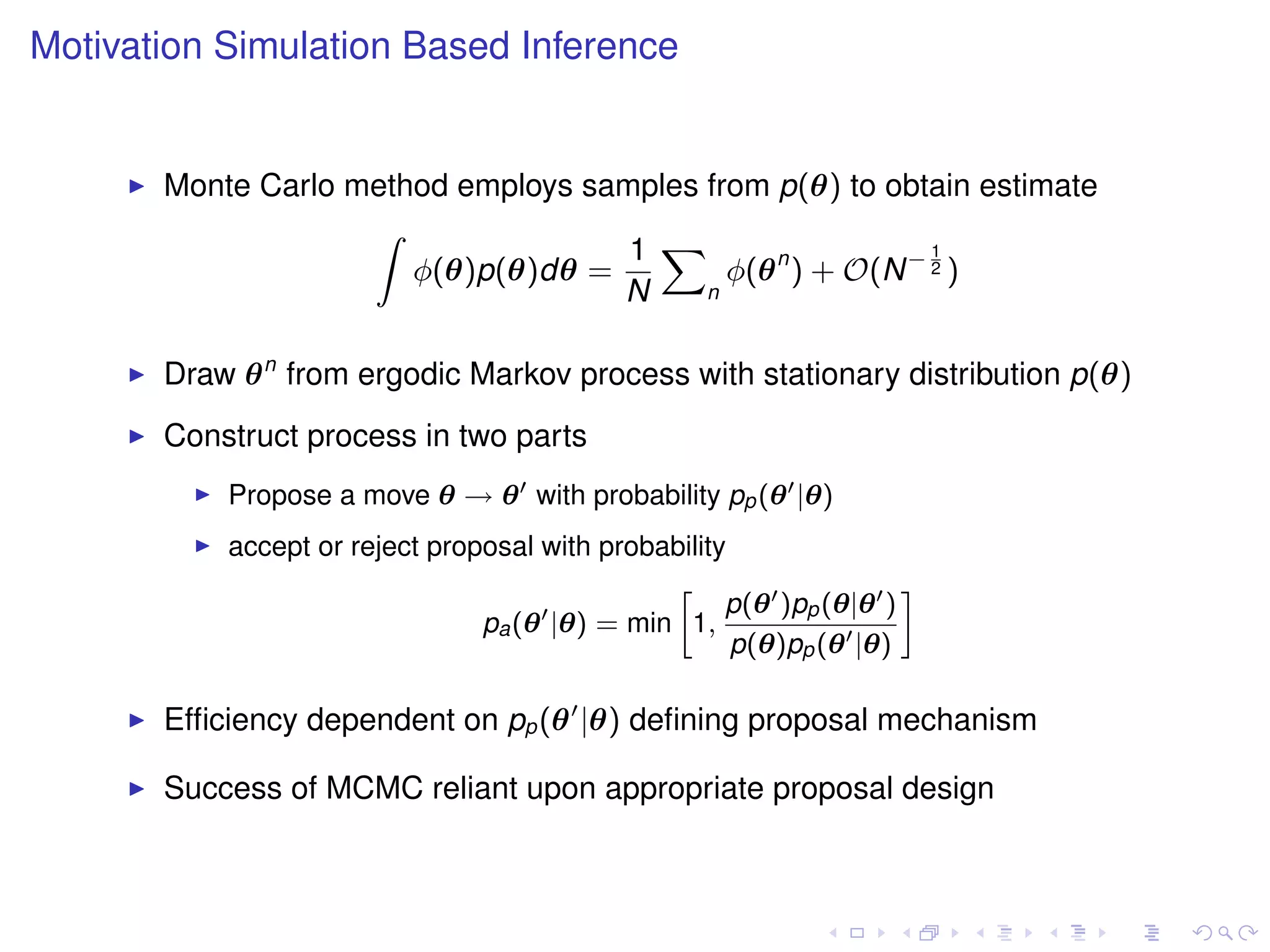 Motivation Simulation Based Inference


       Monte Carlo method employs samples from p(θ) to obtain estimate
                    Z
                                     1 X                    1
                       φ(θ)p(θ)dθ =         φ(θ n ) + O(N − 2 )
                                    N     n



       Draw θ n from ergodic Markov process with stationary distribution p(θ)
       Construct process in two parts
           Propose a move θ → θ with probability pp (θ |θ)
           accept or reject proposal with probability
                                               »                    –
                                                     p(θ )pp (θ|θ )
                                pa (θ |θ) = min 1,
                                                      p(θ)pp (θ |θ)

       Efﬁciency dependent on pp (θ |θ) deﬁning proposal mechanism

       Success of MCMC reliant upon appropriate proposal design
 