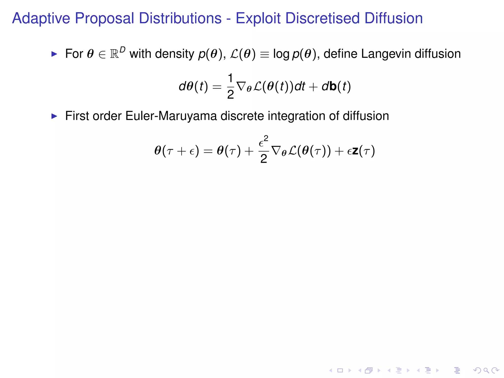 Adaptive Proposal Distributions - Exploit Discretised Diffusion

        For θ ∈ RD with density p(θ), L(θ) ≡ log p(θ), deﬁne Langevin diffusion
                                      1
                            dθ(t) =       θ L(θ(t))dt   + db(t)
                                      2
        First order Euler-Maruyama discrete integration of diffusion
                                             2
                        θ(τ + ) = θ(τ ) +        θ L(θ(τ ))   + z(τ )
                                            2
 