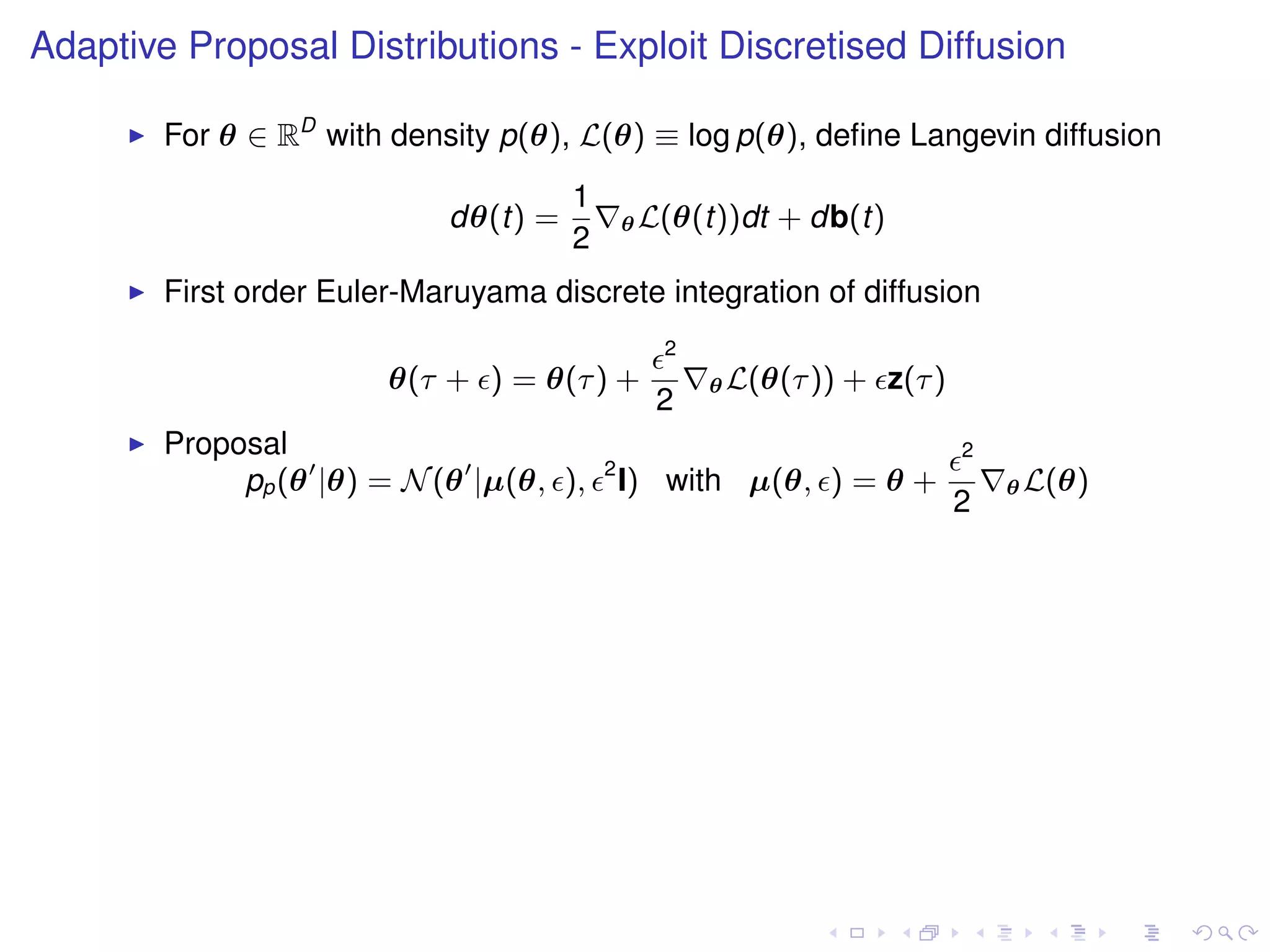 Adaptive Proposal Distributions - Exploit Discretised Diffusion

        For θ ∈ RD with density p(θ), L(θ) ≡ log p(θ), deﬁne Langevin diffusion
                                      1
                            dθ(t) =           θ L(θ(t))dt   + db(t)
                                      2
        First order Euler-Maruyama discrete integration of diffusion
                                                 2
                        θ(τ + ) = θ(τ ) +            θ L(θ(τ ))   + z(τ )
                                                2
        Proposal                                                            2
                                          2
             pp (θ |θ) = N (θ |µ(θ, ),        I) with µ(θ, ) = θ +              θ L(θ)
                                                                            2
 