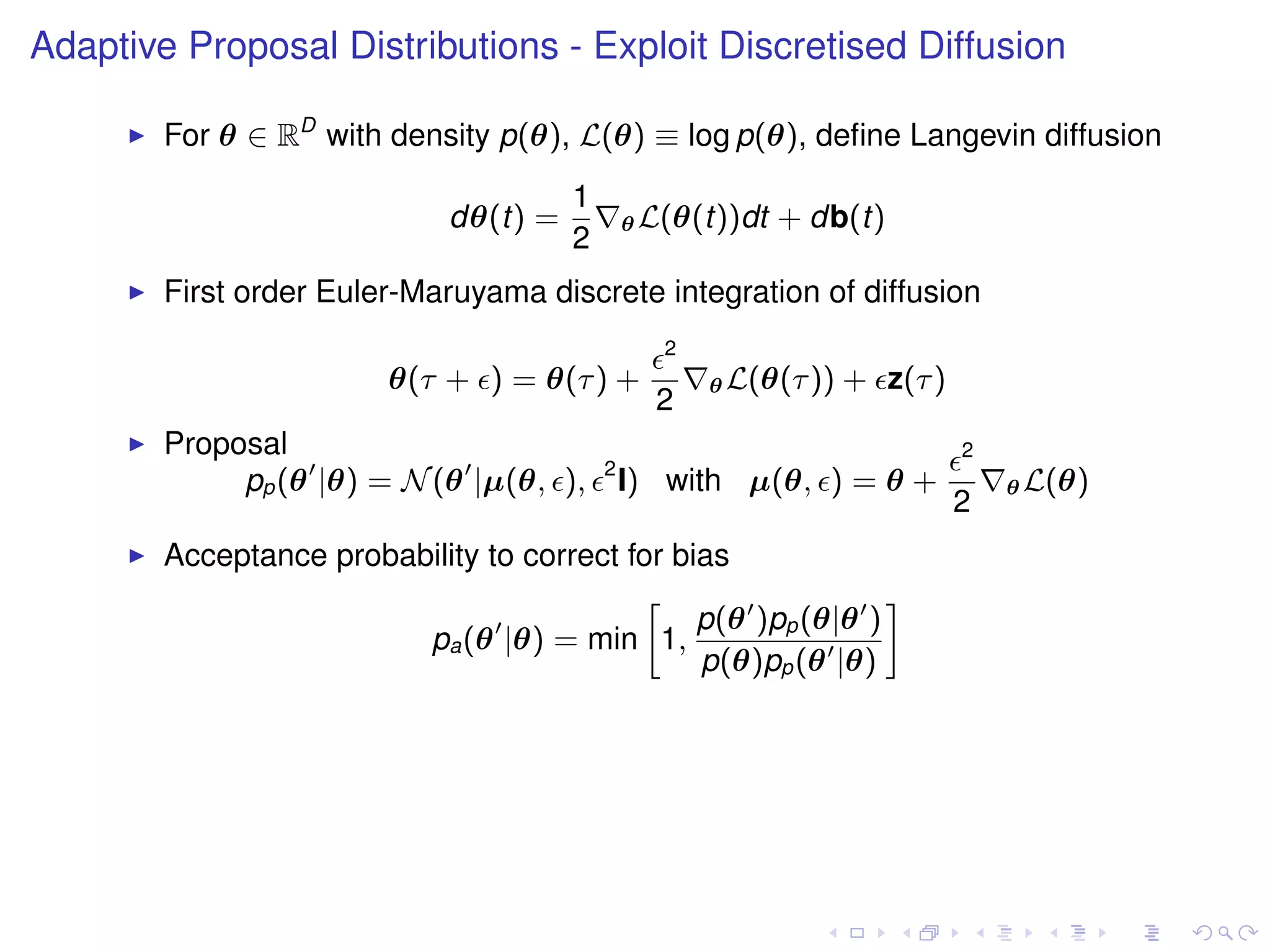 Adaptive Proposal Distributions - Exploit Discretised Diffusion

        For θ ∈ RD with density p(θ), L(θ) ≡ log p(θ), deﬁne Langevin diffusion
                                       1
                             dθ(t) =           θ L(θ(t))dt   + db(t)
                                       2
        First order Euler-Maruyama discrete integration of diffusion
                                                  2
                         θ(τ + ) = θ(τ ) +            θ L(θ(τ ))   + z(τ )
                                                 2
        Proposal                                                             2
                                           2
             pp (θ |θ) = N (θ |µ(θ, ),         I) with µ(θ, ) = θ +              θ L(θ)
                                                                             2
        Acceptance probability to correct for bias
                                           »                   –
                                                p(θ )pp (θ|θ )
                         pa (θ |θ) = min 1,
                                                p(θ)pp (θ |θ)
 
