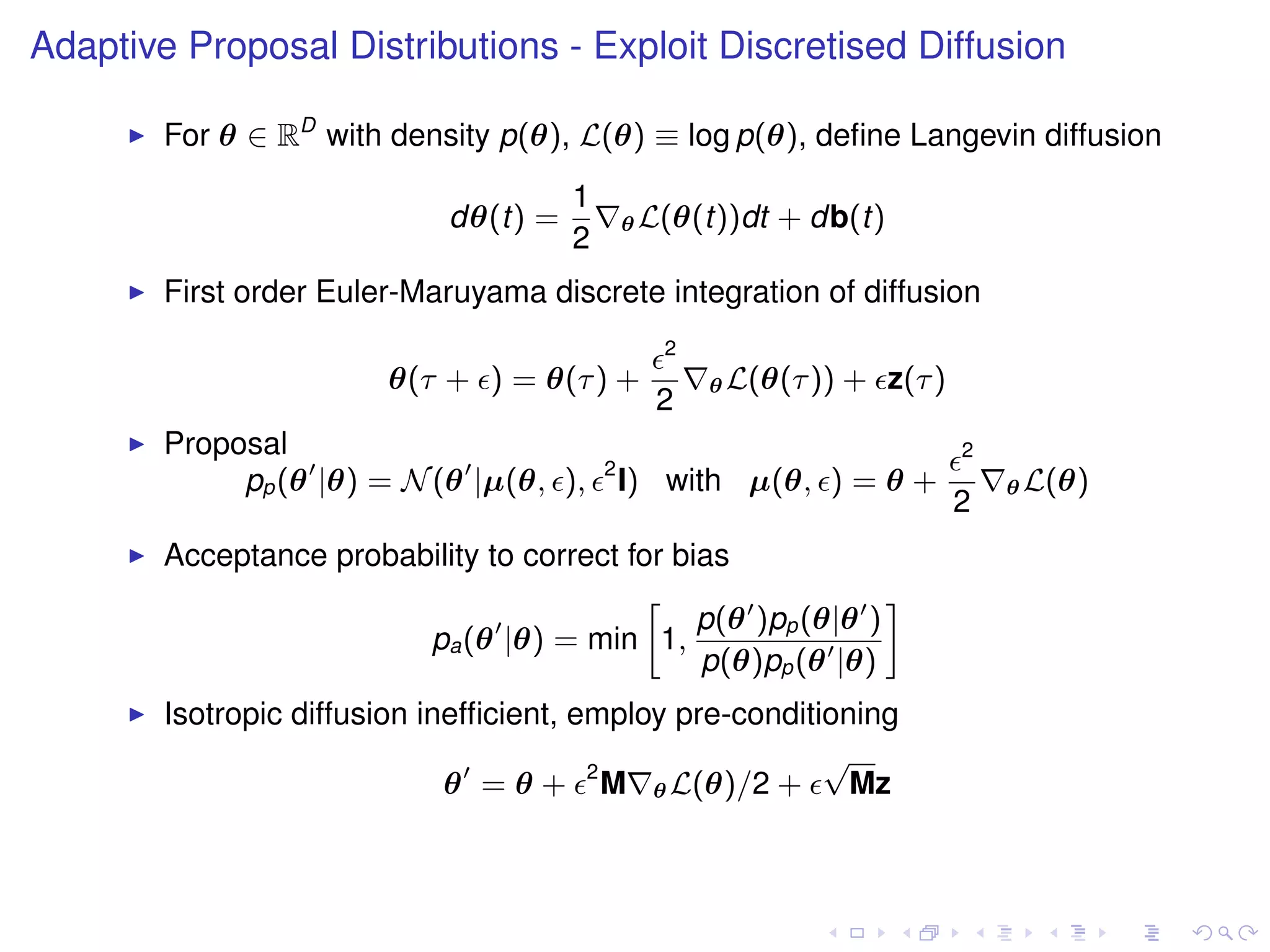 Adaptive Proposal Distributions - Exploit Discretised Diffusion

        For θ ∈ RD with density p(θ), L(θ) ≡ log p(θ), deﬁne Langevin diffusion
                                       1
                             dθ(t) =           θ L(θ(t))dt   + db(t)
                                       2
        First order Euler-Maruyama discrete integration of diffusion
                                                  2
                         θ(τ + ) = θ(τ ) +            θ L(θ(τ ))   + z(τ )
                                                 2
        Proposal                                                             2
                                           2
             pp (θ |θ) = N (θ |µ(θ, ),         I) with µ(θ, ) = θ +              θ L(θ)
                                                                             2
        Acceptance probability to correct for bias
                                           »                   –
                                                p(θ )pp (θ|θ )
                         pa (θ |θ) = min 1,
                                                p(θ)pp (θ |θ)
        Isotropic diffusion inefﬁcient, employ pre-conditioning
                                                          √
                              θ = θ + 2 M θ L(θ)/2 +        Mz
 