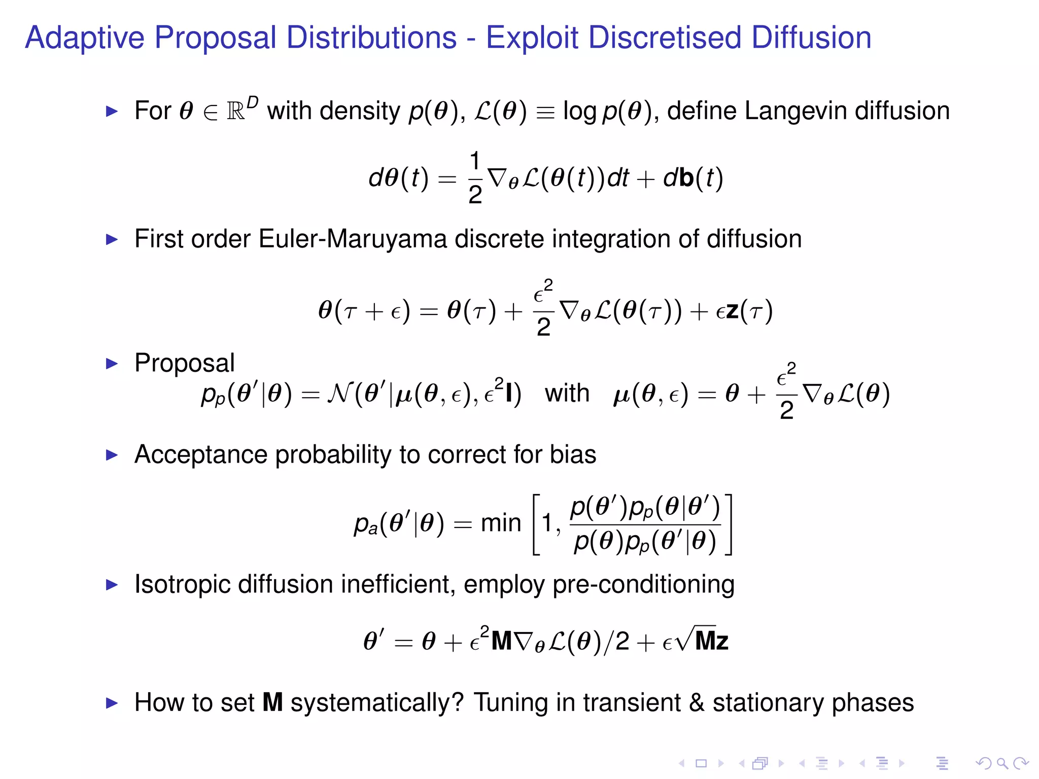 Adaptive Proposal Distributions - Exploit Discretised Diffusion

        For θ ∈ RD with density p(θ), L(θ) ≡ log p(θ), deﬁne Langevin diffusion
                                       1
                             dθ(t) =           θ L(θ(t))dt   + db(t)
                                       2
        First order Euler-Maruyama discrete integration of diffusion
                                                  2
                         θ(τ + ) = θ(τ ) +            θ L(θ(τ ))   + z(τ )
                                                 2
        Proposal                                                             2
                                           2
             pp (θ |θ) = N (θ |µ(θ, ),         I) with µ(θ, ) = θ +              θ L(θ)
                                                                             2
        Acceptance probability to correct for bias
                                           »                   –
                                                p(θ )pp (θ|θ )
                         pa (θ |θ) = min 1,
                                                p(θ)pp (θ |θ)
        Isotropic diffusion inefﬁcient, employ pre-conditioning
                                                          √
                              θ = θ + 2 M θ L(θ)/2 +        Mz

        How to set M systematically? Tuning in transient & stationary phases
 