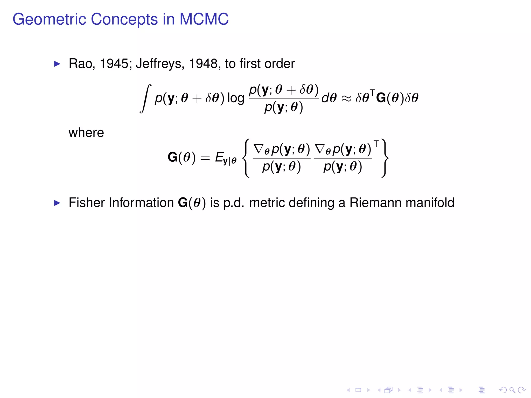 Geometric Concepts in MCMC

      Rao, 1945; Jeffreys, 1948, to ﬁrst order
                 Z
                                      p(y; θ + δθ)
                    p(y; θ + δθ) log               dθ ≈ δθ T G(θ)δθ
                                         p(y; θ)
      where                          (                               )
                                                                 T
                                         θ p(y; θ)   θ p(y; θ)
                       G(θ) = Ey|θ
                                         p(y; θ)     p(y; θ)

      Fisher Information G(θ) is p.d. metric deﬁning a Riemann manifold
 