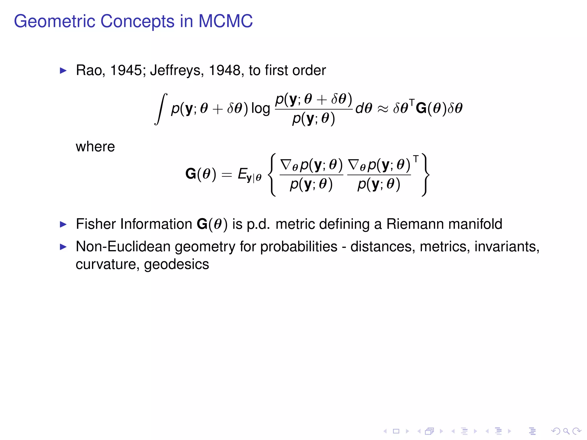 Geometric Concepts in MCMC

      Rao, 1945; Jeffreys, 1948, to ﬁrst order
                 Z
                                      p(y; θ + δθ)
                    p(y; θ + δθ) log               dθ ≈ δθ T G(θ)δθ
                                         p(y; θ)
      where                          (                               )
                                                                 T
                                         θ p(y; θ)   θ p(y; θ)
                       G(θ) = Ey|θ
                                         p(y; θ)     p(y; θ)

      Fisher Information G(θ) is p.d. metric deﬁning a Riemann manifold
      Non-Euclidean geometry for probabilities - distances, metrics, invariants,
      curvature, geodesics
 