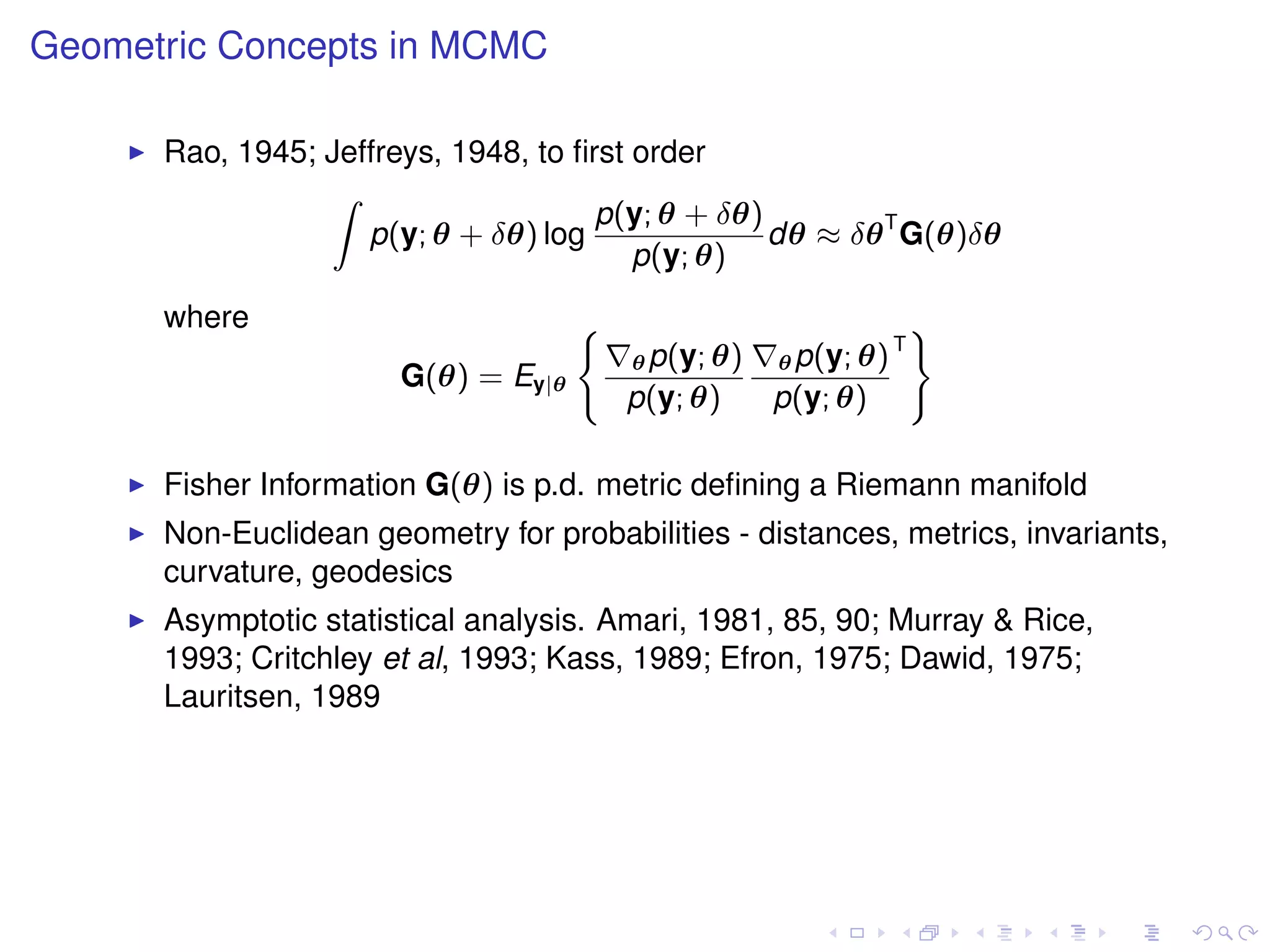 Geometric Concepts in MCMC

      Rao, 1945; Jeffreys, 1948, to ﬁrst order
                 Z
                                      p(y; θ + δθ)
                    p(y; θ + δθ) log               dθ ≈ δθ T G(θ)δθ
                                         p(y; θ)
      where                          (                               )
                                                                 T
                                         θ p(y; θ)   θ p(y; θ)
                       G(θ) = Ey|θ
                                         p(y; θ)     p(y; θ)

      Fisher Information G(θ) is p.d. metric deﬁning a Riemann manifold
      Non-Euclidean geometry for probabilities - distances, metrics, invariants,
      curvature, geodesics
      Asymptotic statistical analysis. Amari, 1981, 85, 90; Murray & Rice,
      1993; Critchley et al, 1993; Kass, 1989; Efron, 1975; Dawid, 1975;
      Lauritsen, 1989
 