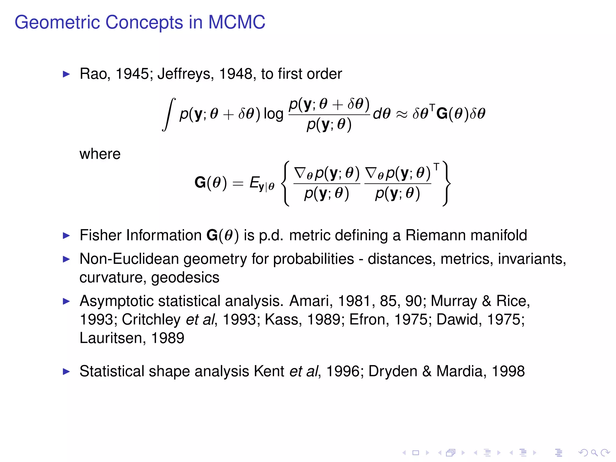 Geometric Concepts in MCMC

      Rao, 1945; Jeffreys, 1948, to ﬁrst order
                 Z
                                      p(y; θ + δθ)
                    p(y; θ + δθ) log               dθ ≈ δθ T G(θ)δθ
                                         p(y; θ)
      where                          (                               )
                                                                 T
                                         θ p(y; θ)   θ p(y; θ)
                       G(θ) = Ey|θ
                                         p(y; θ)     p(y; θ)

      Fisher Information G(θ) is p.d. metric deﬁning a Riemann manifold
      Non-Euclidean geometry for probabilities - distances, metrics, invariants,
      curvature, geodesics
      Asymptotic statistical analysis. Amari, 1981, 85, 90; Murray & Rice,
      1993; Critchley et al, 1993; Kass, 1989; Efron, 1975; Dawid, 1975;
      Lauritsen, 1989

      Statistical shape analysis Kent et al, 1996; Dryden & Mardia, 1998
 