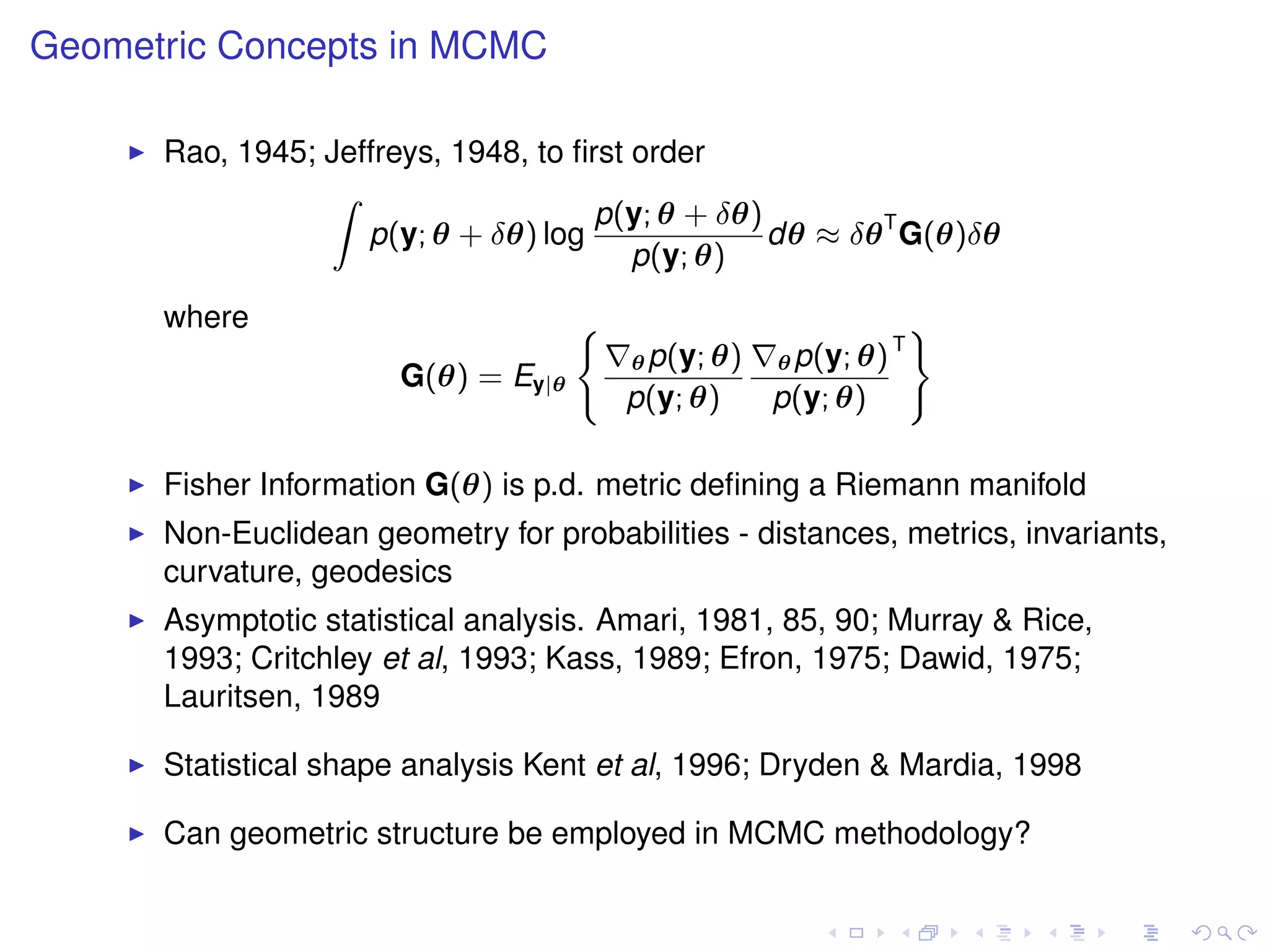 Geometric Concepts in MCMC

      Rao, 1945; Jeffreys, 1948, to ﬁrst order
                 Z
                                      p(y; θ + δθ)
                    p(y; θ + δθ) log               dθ ≈ δθ T G(θ)δθ
                                         p(y; θ)
      where                          (                               )
                                                                 T
                                         θ p(y; θ)   θ p(y; θ)
                       G(θ) = Ey|θ
                                         p(y; θ)     p(y; θ)

      Fisher Information G(θ) is p.d. metric deﬁning a Riemann manifold
      Non-Euclidean geometry for probabilities - distances, metrics, invariants,
      curvature, geodesics
      Asymptotic statistical analysis. Amari, 1981, 85, 90; Murray & Rice,
      1993; Critchley et al, 1993; Kass, 1989; Efron, 1975; Dawid, 1975;
      Lauritsen, 1989

      Statistical shape analysis Kent et al, 1996; Dryden & Mardia, 1998

      Can geometric structure be employed in MCMC methodology?
 