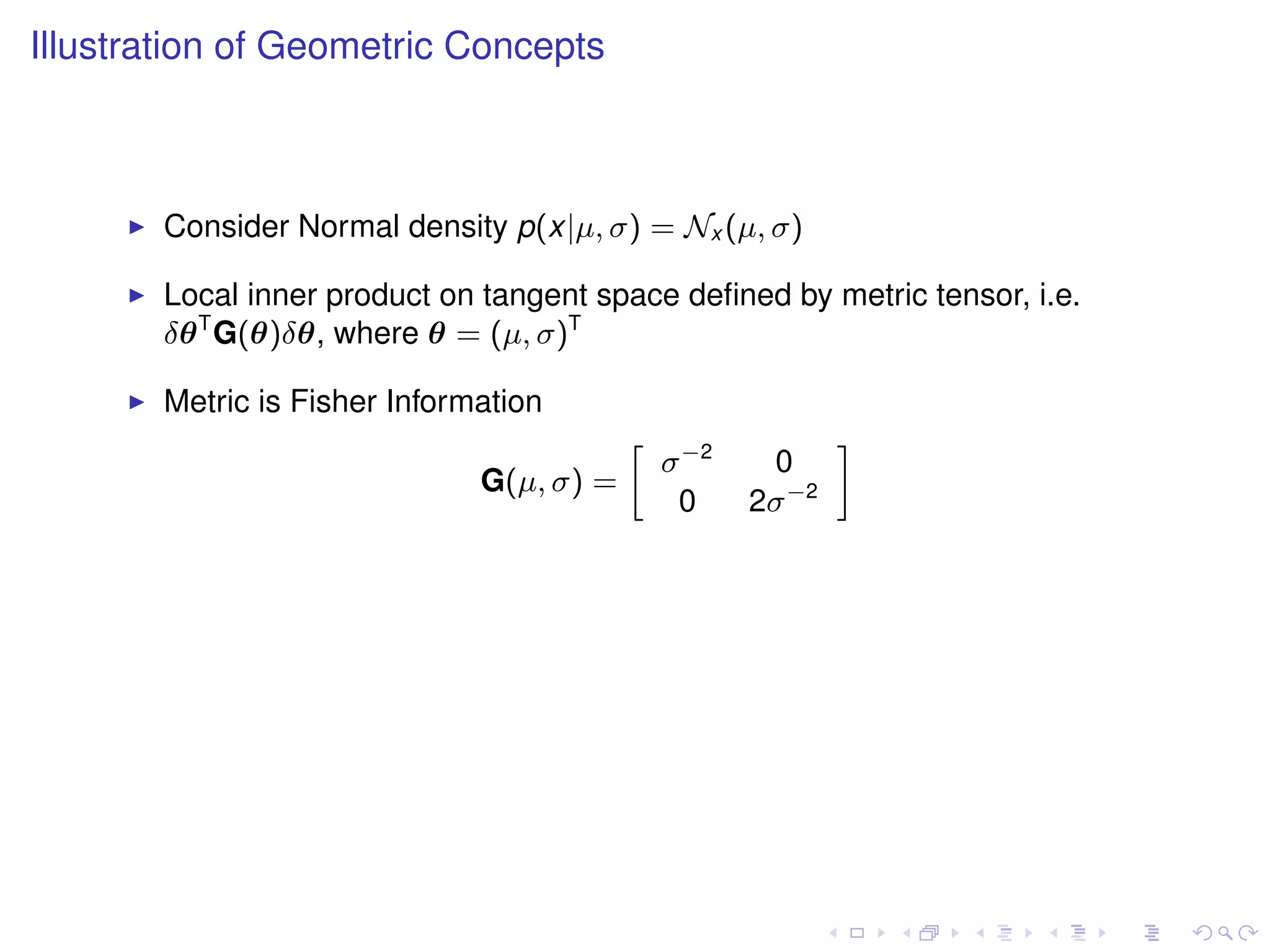 Illustration of Geometric Concepts



       Consider Normal density p(x|µ, σ) = Nx (µ, σ)

       Local inner product on tangent space deﬁned by metric tensor, i.e.
       δθ T G(θ)δθ, where θ = (µ, σ)T

       Metric is Fisher Information
                                              σ −2
                                          »                  –
                                                      0
                              G(µ, σ) =
                                               0     2σ −2
 