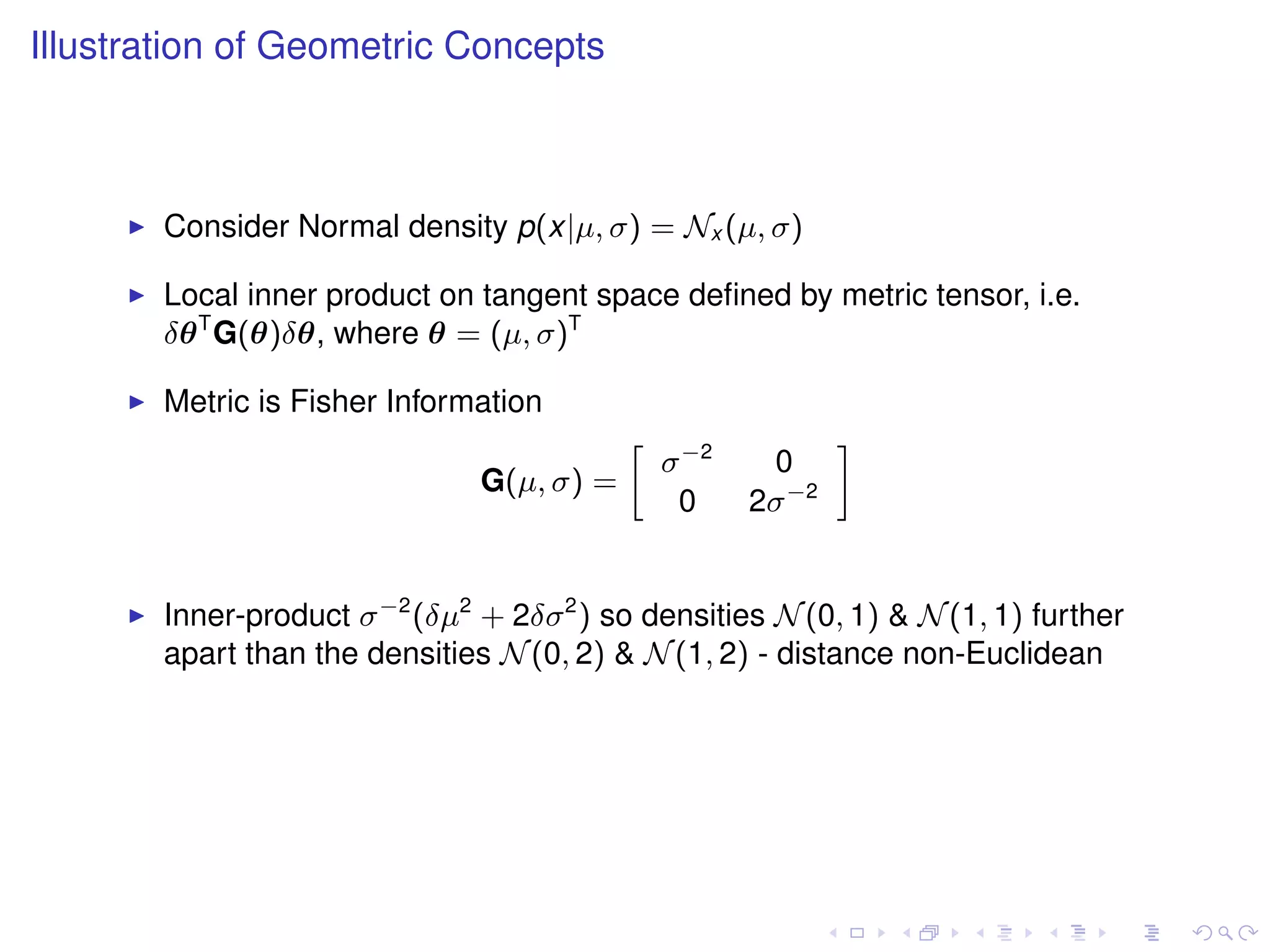 Illustration of Geometric Concepts



       Consider Normal density p(x|µ, σ) = Nx (µ, σ)

       Local inner product on tangent space deﬁned by metric tensor, i.e.
       δθ T G(θ)δθ, where θ = (µ, σ)T

       Metric is Fisher Information
                                               σ −2
                                           »                  –
                                                       0
                               G(µ, σ) =
                                                0     2σ −2


       Inner-product σ −2 (δµ2 + 2δσ 2 ) so densities N (0, 1) & N (1, 1) further
       apart than the densities N (0, 2) & N (1, 2) - distance non-Euclidean
 