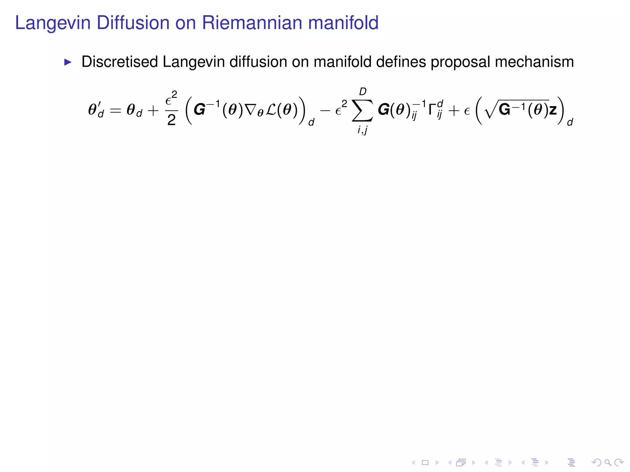 Langevin Diffusion on Riemannian manifold
       Discretised Langevin diffusion on manifold deﬁnes proposal mechanism
                    2   “                    ”               D
                                                             X                   “p        ”
        θd = θd +        G −1 (θ)   θ L(θ)           −   2
                                                                   G(θ)−1 Γd +
                                                                       ij  ij      G−1 (θ)z
                    2                            d                                             d
                                                             i,j
 