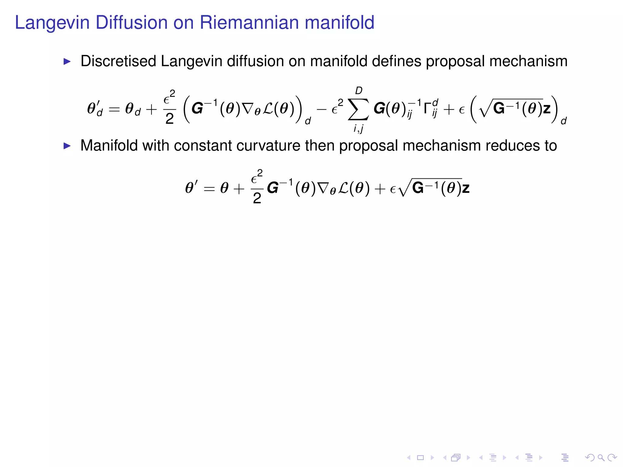 Langevin Diffusion on Riemannian manifold
       Discretised Langevin diffusion on manifold deﬁnes proposal mechanism
                    2   “                    ”                D
                                                              X                    “p        ”
        θd = θd +        G −1 (θ)   θ L(θ)           −    2
                                                                    G(θ)−1 Γd +
                                                                        ij  ij       G−1 (θ)z
                    2                            d                                               d
                                                              i,j
       Manifold with constant curvature then proposal mechanism reduces to
                                    2
                                        G −1 (θ)
                                                                        p
                        θ =θ+                            θ L(θ)     +       G−1 (θ)z
                                    2
 
