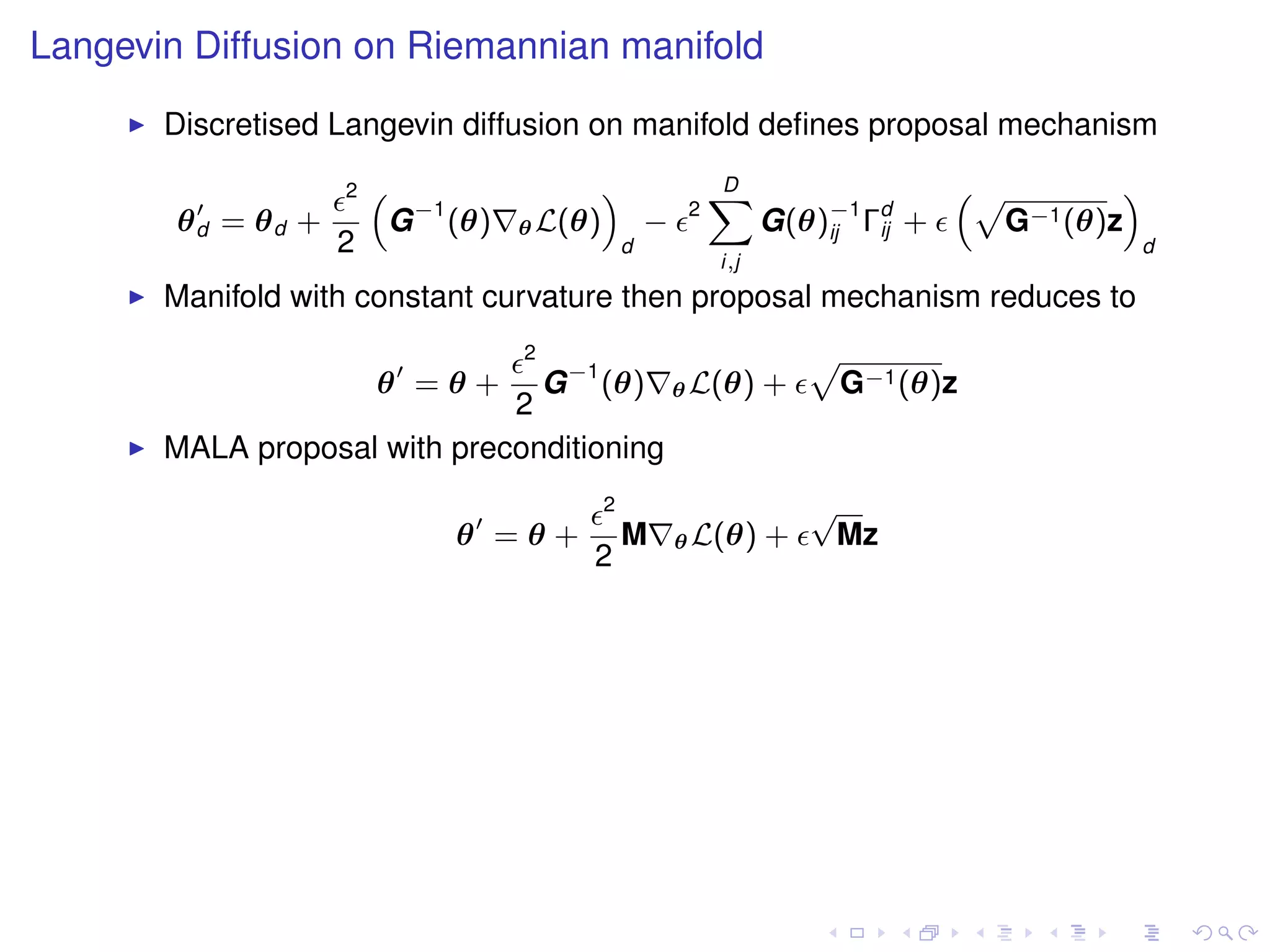 Langevin Diffusion on Riemannian manifold
       Discretised Langevin diffusion on manifold deﬁnes proposal mechanism
                    2   “                    ”                D
                                                              X                    “p        ”
        θd = θd +        G −1 (θ)   θ L(θ)           −    2
                                                                    G(θ)−1 Γd +
                                                                        ij  ij       G−1 (θ)z
                    2                            d                                               d
                                                              i,j
       Manifold with constant curvature then proposal mechanism reduces to
                                    2
                                G −1 (θ) θ L(θ) +
                                                                        p
                        θ =θ+                                               G−1 (θ)z
                              2
       MALA proposal with preconditioning
                                             2                          √
                              θ =θ+              M       θ L(θ)     +    Mz
                                         2
 