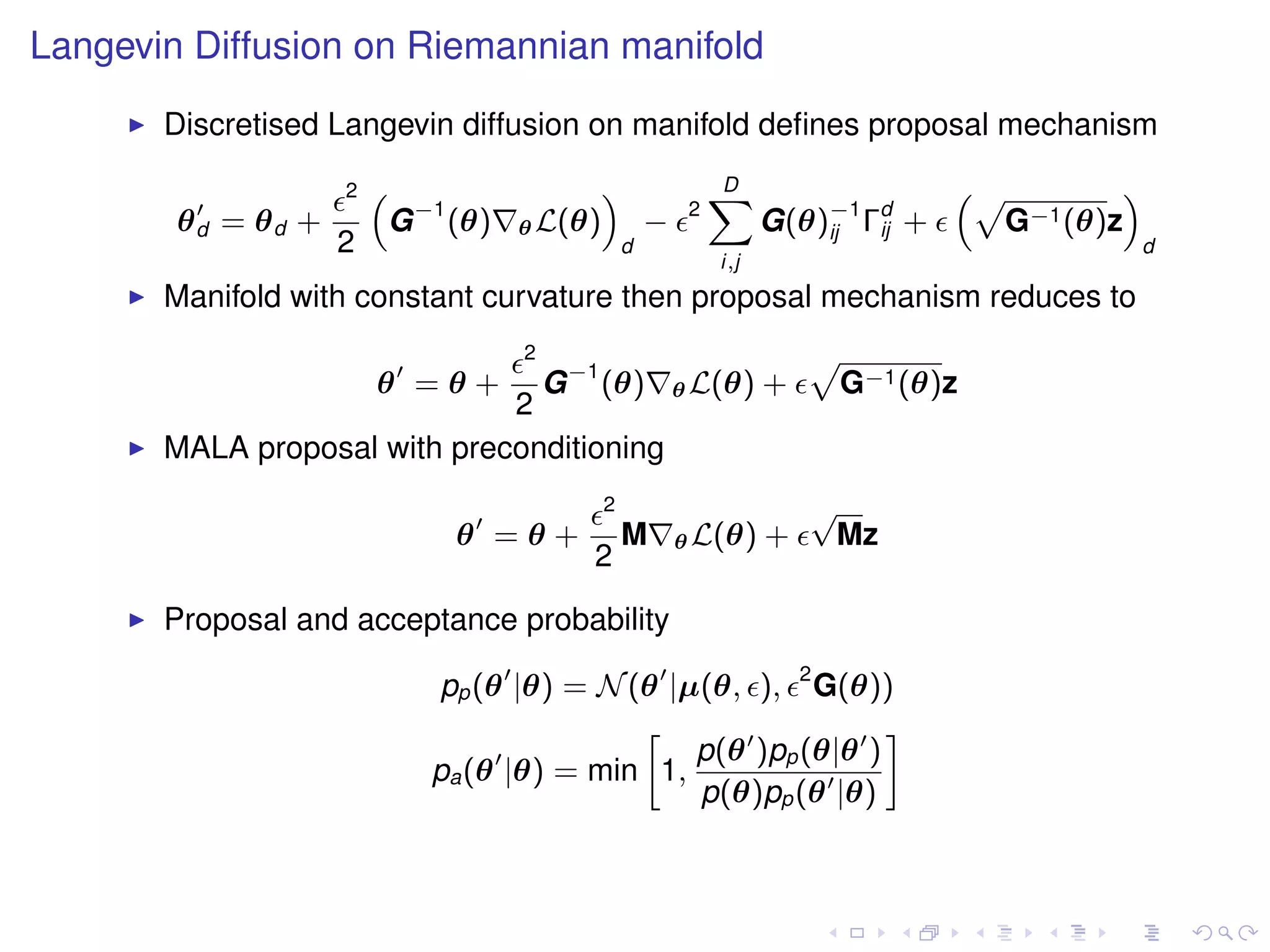 Langevin Diffusion on Riemannian manifold
       Discretised Langevin diffusion on manifold deﬁnes proposal mechanism
                    2   “                    ”                D
                                                              X                    “p        ”
        θd = θd +        G −1 (θ)   θ L(θ)           −    2
                                                                    G(θ)−1 Γd +
                                                                        ij  ij       G−1 (θ)z
                    2                            d                                               d
                                                              i,j
       Manifold with constant curvature then proposal mechanism reduces to
                                    2
                                G −1 (θ) θ L(θ) +
                                                                        p
                        θ =θ+                                               G−1 (θ)z
                              2
       MALA proposal with preconditioning
                                             2                          √
                              θ =θ+              M       θ L(θ)     +    Mz
                                         2

       Proposal and acceptance probability

                            pp (θ |θ) = N (θ |µ(θ, ), 2 G(θ))
                                           »                  –
                                               p(θ )pp (θ|θ )
                            pa (θ |θ) = min 1,
                                               p(θ)pp (θ |θ)
 