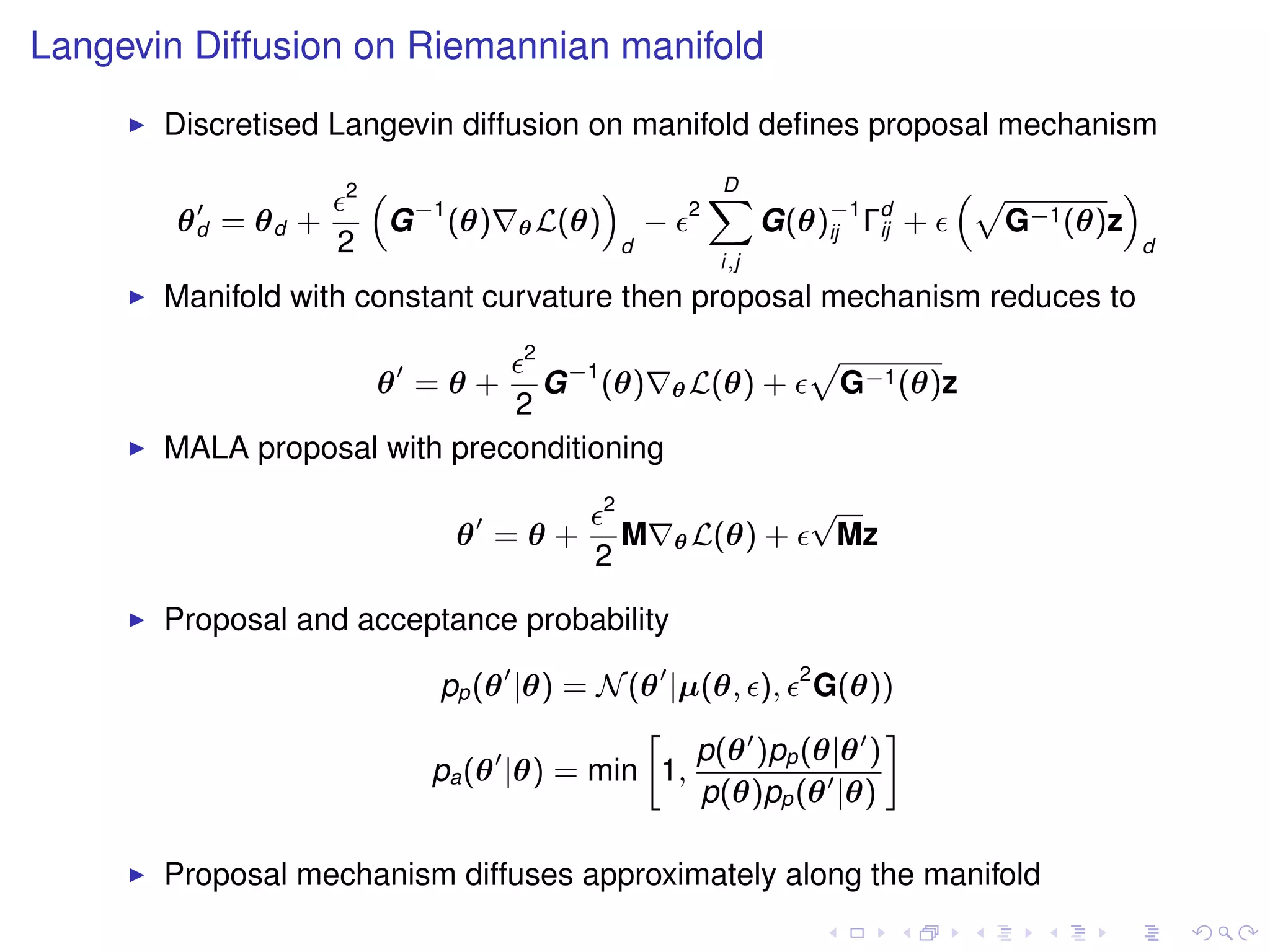 Langevin Diffusion on Riemannian manifold
       Discretised Langevin diffusion on manifold deﬁnes proposal mechanism
                    2   “                    ”                D
                                                              X                    “p        ”
        θd = θd +        G −1 (θ)   θ L(θ)           −    2
                                                                    G(θ)−1 Γd +
                                                                        ij  ij       G−1 (θ)z
                    2                            d                                               d
                                                              i,j
       Manifold with constant curvature then proposal mechanism reduces to
                                    2
                                G −1 (θ) θ L(θ) +
                                                                        p
                        θ =θ+                                               G−1 (θ)z
                              2
       MALA proposal with preconditioning
                                             2                          √
                              θ =θ+              M       θ L(θ)     +    Mz
                                         2

       Proposal and acceptance probability

                            pp (θ |θ) = N (θ |µ(θ, ), 2 G(θ))
                                           »                  –
                                               p(θ )pp (θ|θ )
                            pa (θ |θ) = min 1,
                                               p(θ)pp (θ |θ)

       Proposal mechanism diffuses approximately along the manifold
 
