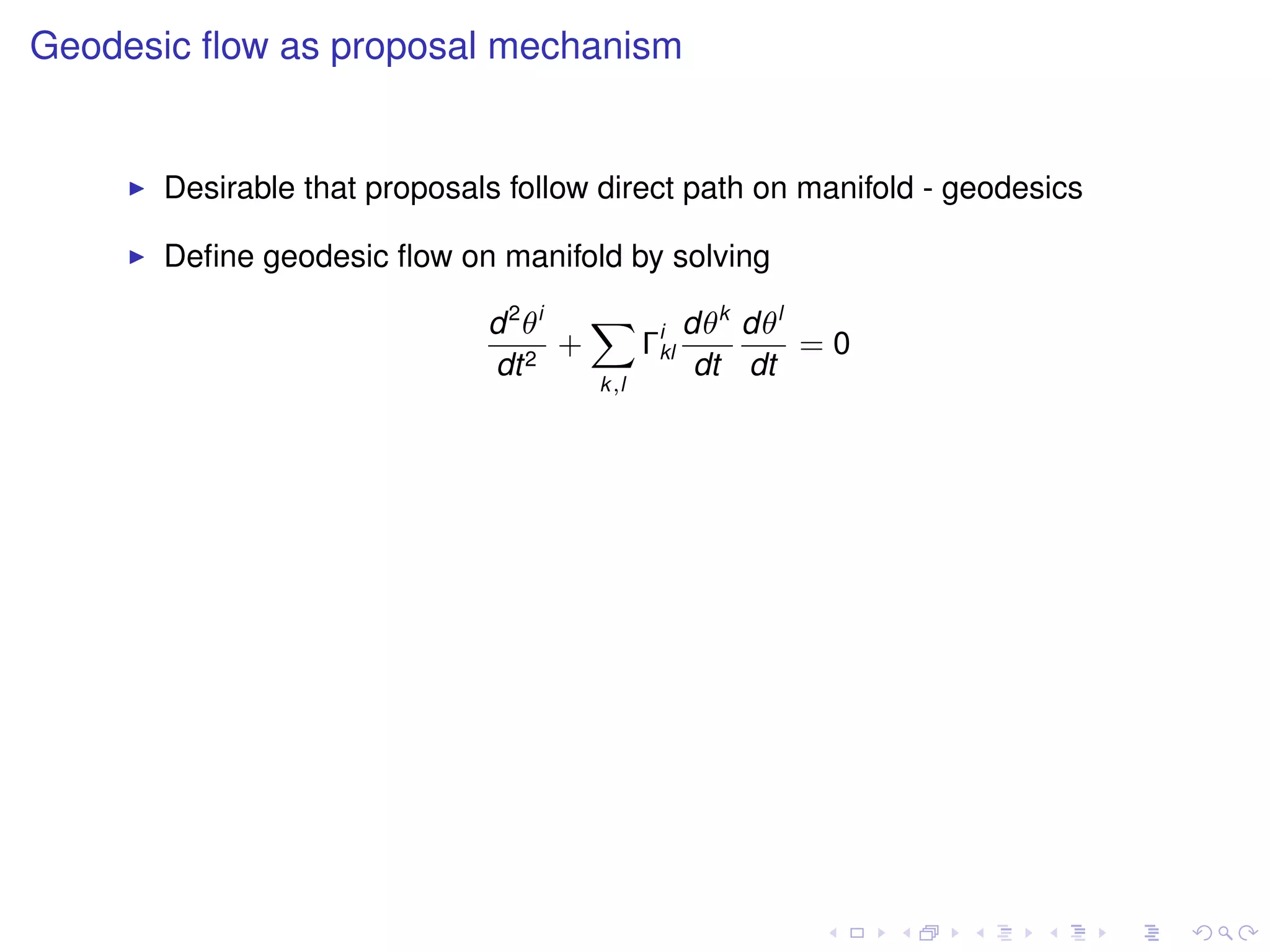 Geodesic ﬂow as proposal mechanism


      Desirable that proposals follow direct path on manifold - geodesics

      Deﬁne geodesic ﬂow on manifold by solving

                             d 2 θi   X i dθk dθl
                                    +  Γkl        =0
                             dt 2          dt dt
                                     k,l
 