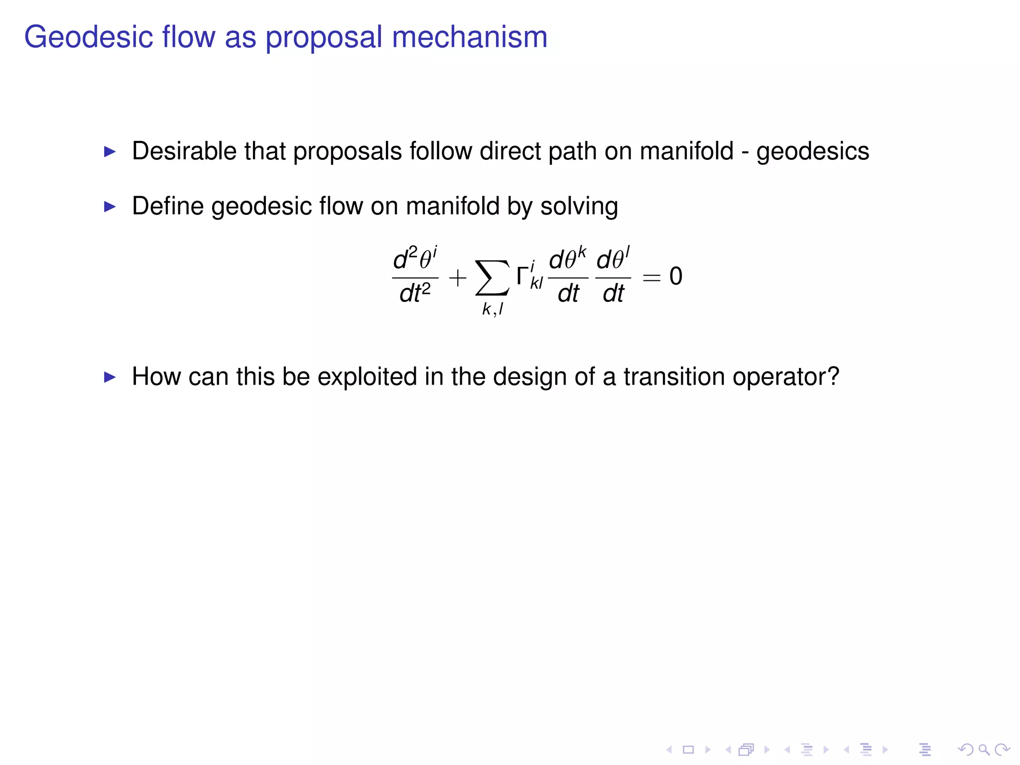 Geodesic ﬂow as proposal mechanism


      Desirable that proposals follow direct path on manifold - geodesics

      Deﬁne geodesic ﬂow on manifold by solving

                             d 2 θi   X i dθk dθl
                                    +  Γkl        =0
                             dt 2          dt dt
                                      k,l



      How can this be exploited in the design of a transition operator?
 