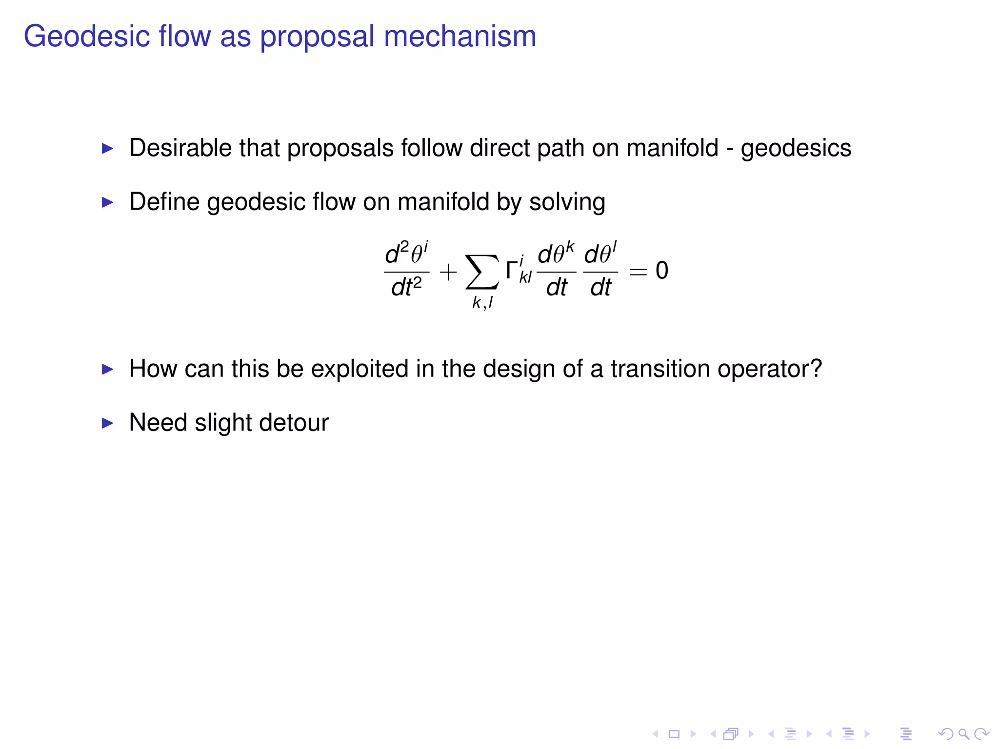 Geodesic ﬂow as proposal mechanism


      Desirable that proposals follow direct path on manifold - geodesics

      Deﬁne geodesic ﬂow on manifold by solving

                             d 2 θi   X i dθk dθl
                                    +  Γkl        =0
                             dt 2          dt dt
                                      k,l



      How can this be exploited in the design of a transition operator?

      Need slight detour
 