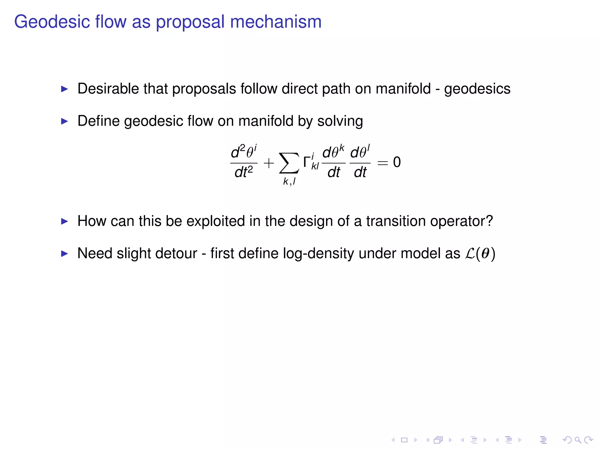Geodesic ﬂow as proposal mechanism


      Desirable that proposals follow direct path on manifold - geodesics

      Deﬁne geodesic ﬂow on manifold by solving

                             d 2 θi   X i dθk dθl
                                    +  Γkl        =0
                             dt 2          dt dt
                                      k,l



      How can this be exploited in the design of a transition operator?

      Need slight detour - ﬁrst deﬁne log-density under model as L(θ)
 