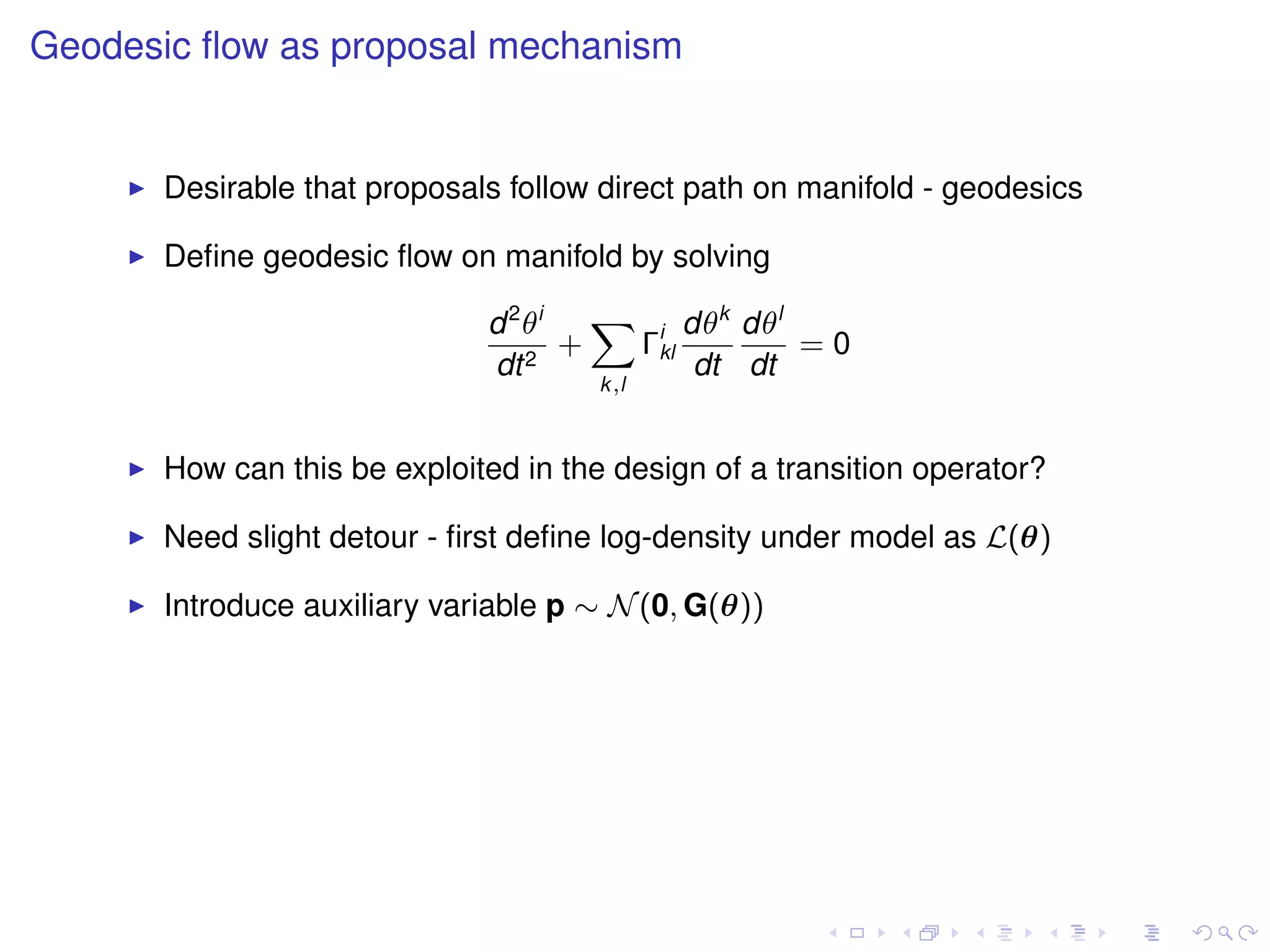 Geodesic ﬂow as proposal mechanism


      Desirable that proposals follow direct path on manifold - geodesics

      Deﬁne geodesic ﬂow on manifold by solving

                             d 2 θi   X i dθk dθl
                                    +  Γkl        =0
                             dt 2          dt dt
                                      k,l



      How can this be exploited in the design of a transition operator?

      Need slight detour - ﬁrst deﬁne log-density under model as L(θ)

      Introduce auxiliary variable p ∼ N (0, G(θ))
 