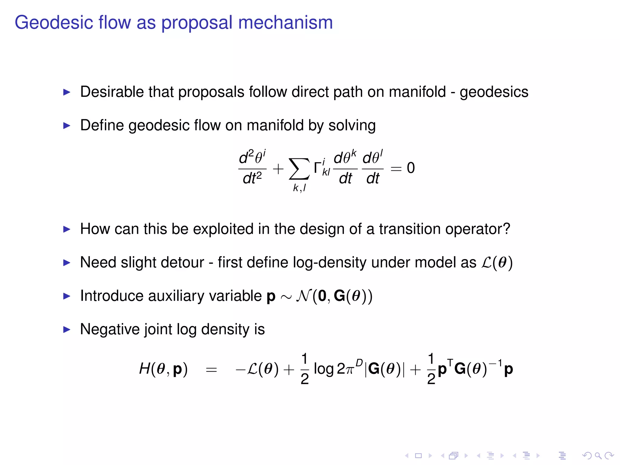 Geodesic ﬂow as proposal mechanism


      Desirable that proposals follow direct path on manifold - geodesics

      Deﬁne geodesic ﬂow on manifold by solving

                              d 2 θi   X i dθk dθl
                                     +  Γkl        =0
                              dt 2          dt dt
                                      k,l



      How can this be exploited in the design of a transition operator?

      Need slight detour - ﬁrst deﬁne log-density under model as L(θ)

      Introduce auxiliary variable p ∼ N (0, G(θ))

      Negative joint log density is
                                        1                  1
               H(θ, p)   =    −L(θ) +     log 2π D |G(θ)| + pT G(θ)−1 p
                                        2                  2
 
