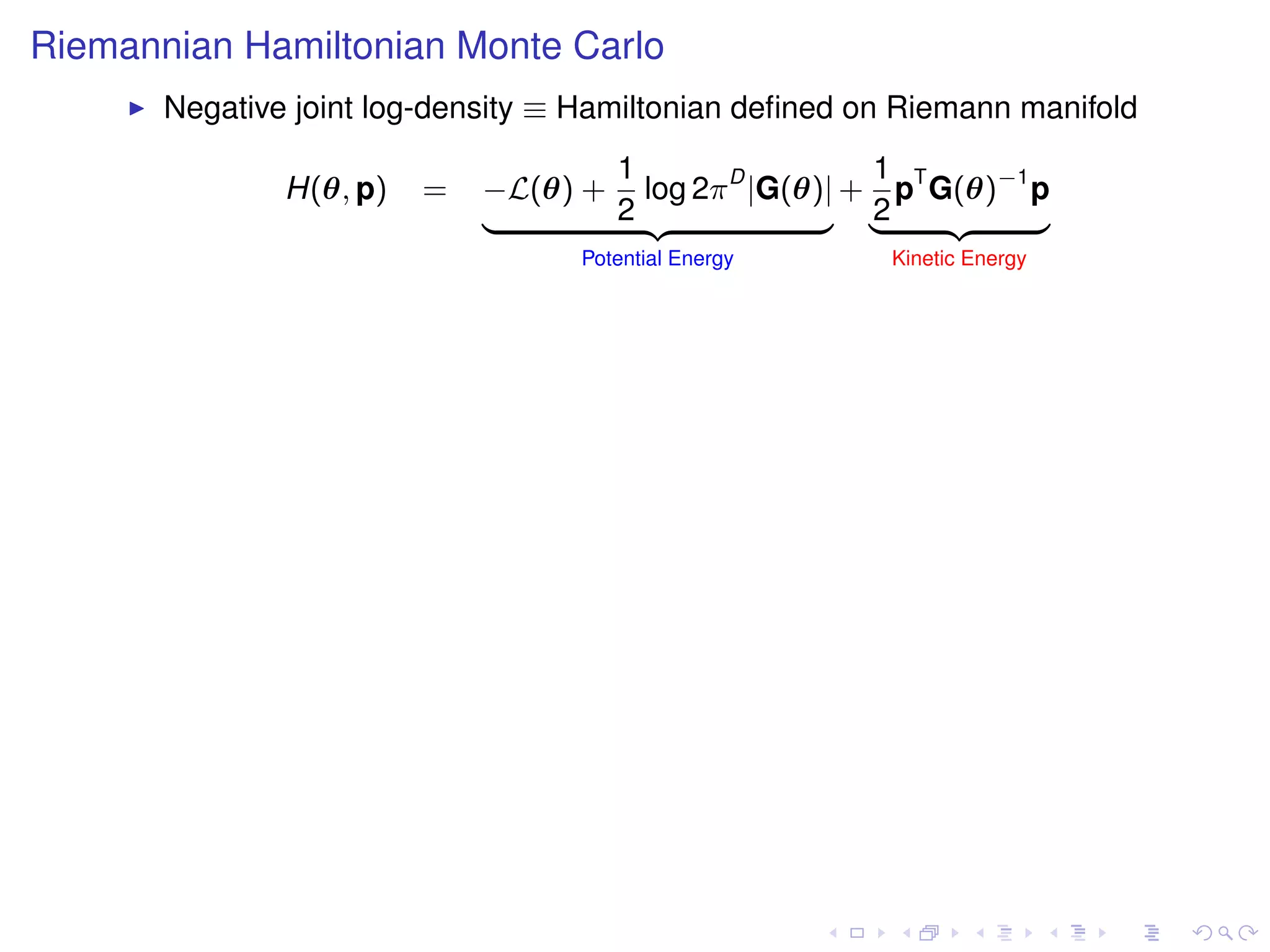 Riemannian Hamiltonian Monte Carlo
       Negative joint log-density ≡ Hamiltonian deﬁned on Riemann manifold
                                    1                 1
               H(θ, p)   =   −L(θ) + log 2π D |G(θ)| + pT G(θ)−1 p
                             |      2 {z           } |2    {z    }
                                   Potential Energy      Kinetic Energy
 