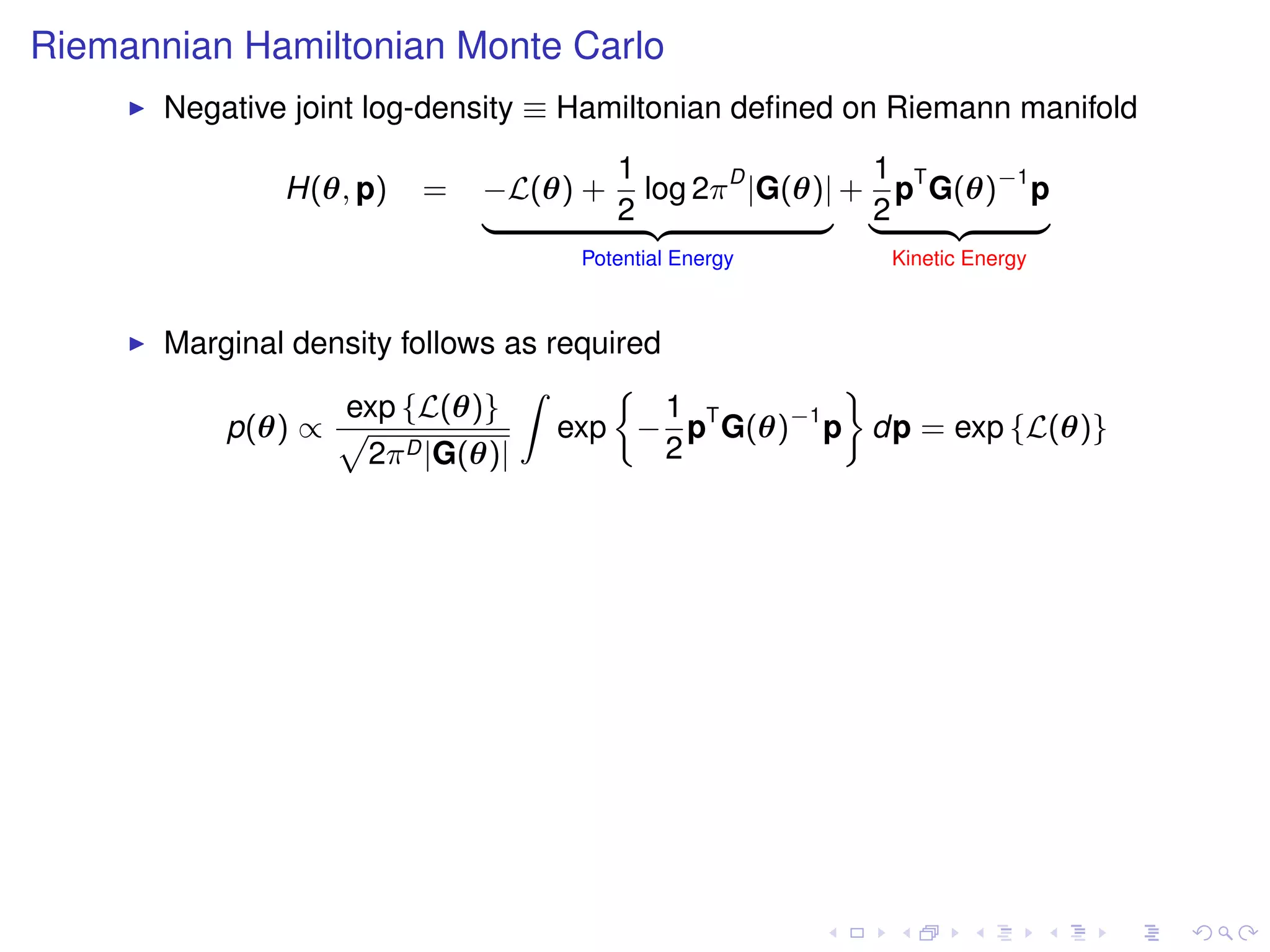 Riemannian Hamiltonian Monte Carlo
       Negative joint log-density ≡ Hamiltonian deﬁned on Riemann manifold
                                    1                 1
               H(θ, p)   =   −L(θ) + log 2π D |G(θ)| + pT G(θ)−1 p
                             |      2 {z           } |2    {z    }
                                   Potential Energy      Kinetic Energy



       Marginal density follows as required
                                 Z                  ﬀ
                   exp {L(θ)}               1
          p(θ) ∝ p                  exp − pT G(θ)−1 p dp = exp {L(θ)}
                     2π D |G(θ)|            2
 