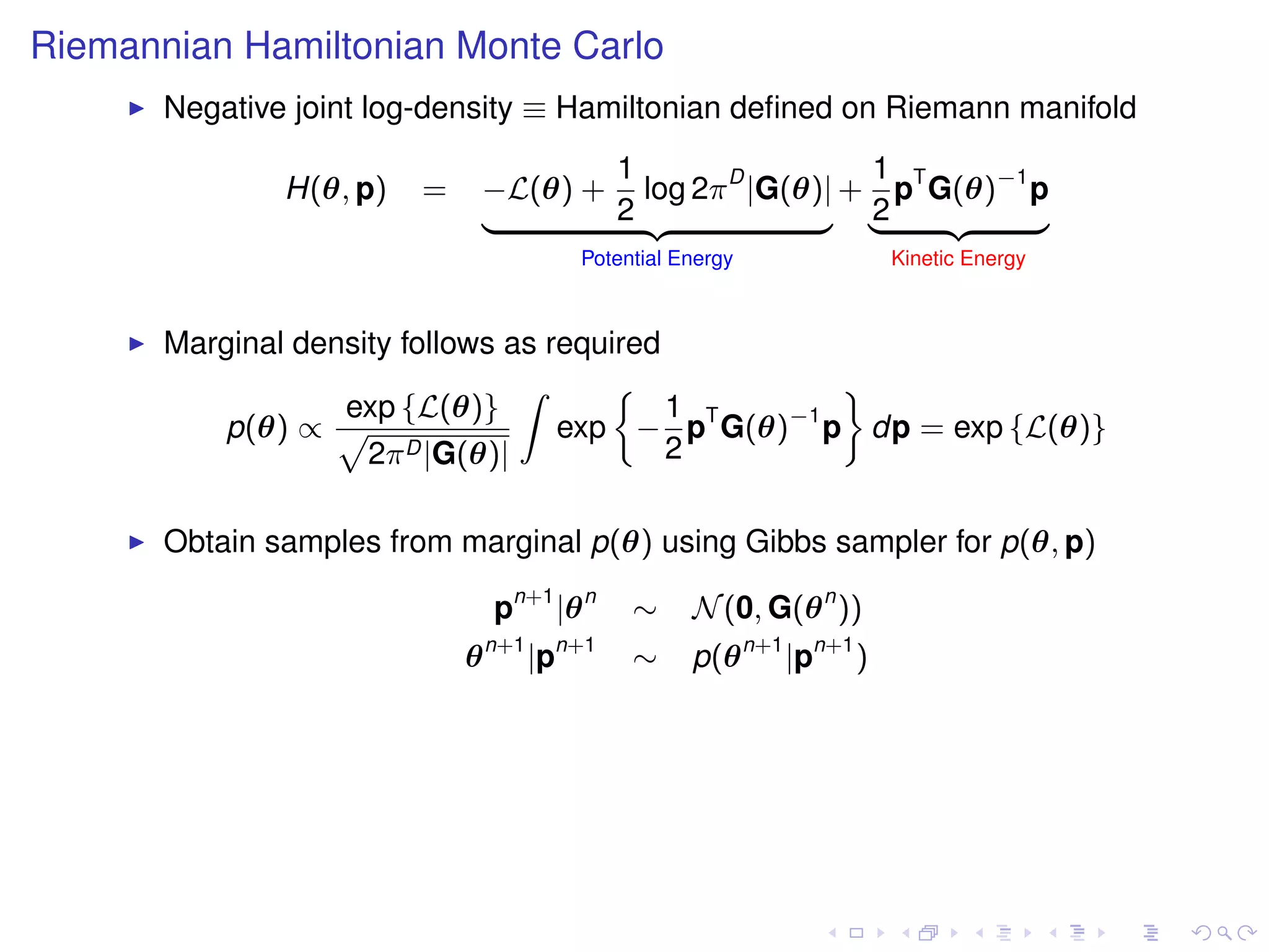 Riemannian Hamiltonian Monte Carlo
       Negative joint log-density ≡ Hamiltonian deﬁned on Riemann manifold
                                    1                 1
               H(θ, p)   =   −L(θ) + log 2π D |G(θ)| + pT G(θ)−1 p
                             |      2 {z           } |2    {z    }
                                             Potential Energy             Kinetic Energy



       Marginal density follows as required
                                 Z                  ﬀ
                   exp {L(θ)}               1
          p(θ) ∝ p                  exp − pT G(θ)−1 p dp = exp {L(θ)}
                     2π D |G(θ)|            2

       Obtain samples from marginal p(θ) using Gibbs sampler for p(θ, p)

                                 pn+1 |θ n        ∼     N (0, G(θ n ))
                                 n+1        n+1
                             θ         |p         ∼     p(θ n+1 |pn+1 )
 