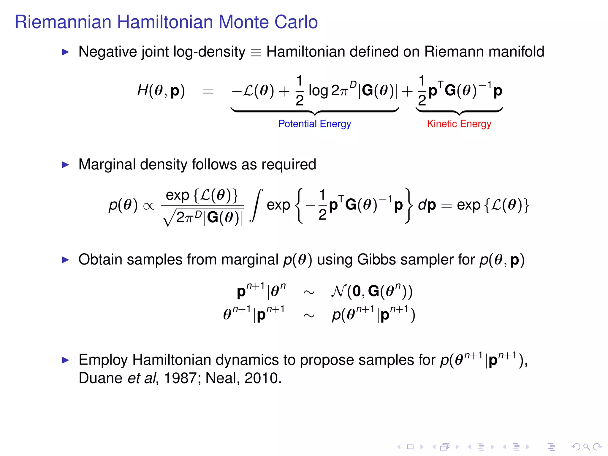 Riemannian Hamiltonian Monte Carlo
       Negative joint log-density ≡ Hamiltonian deﬁned on Riemann manifold
                                    1                 1
               H(θ, p)   =   −L(θ) + log 2π D |G(θ)| + pT G(θ)−1 p
                             |      2 {z           } |2    {z    }
                                             Potential Energy             Kinetic Energy



       Marginal density follows as required
                                 Z                  ﬀ
                   exp {L(θ)}               1
          p(θ) ∝ p                  exp − pT G(θ)−1 p dp = exp {L(θ)}
                     2π D |G(θ)|            2

       Obtain samples from marginal p(θ) using Gibbs sampler for p(θ, p)

                                 pn+1 |θ n        ∼     N (0, G(θ n ))
                                 n+1        n+1
                             θ         |p         ∼     p(θ n+1 |pn+1 )


       Employ Hamiltonian dynamics to propose samples for p(θ n+1 |pn+1 ),
       Duane et al, 1987; Neal, 2010.
 