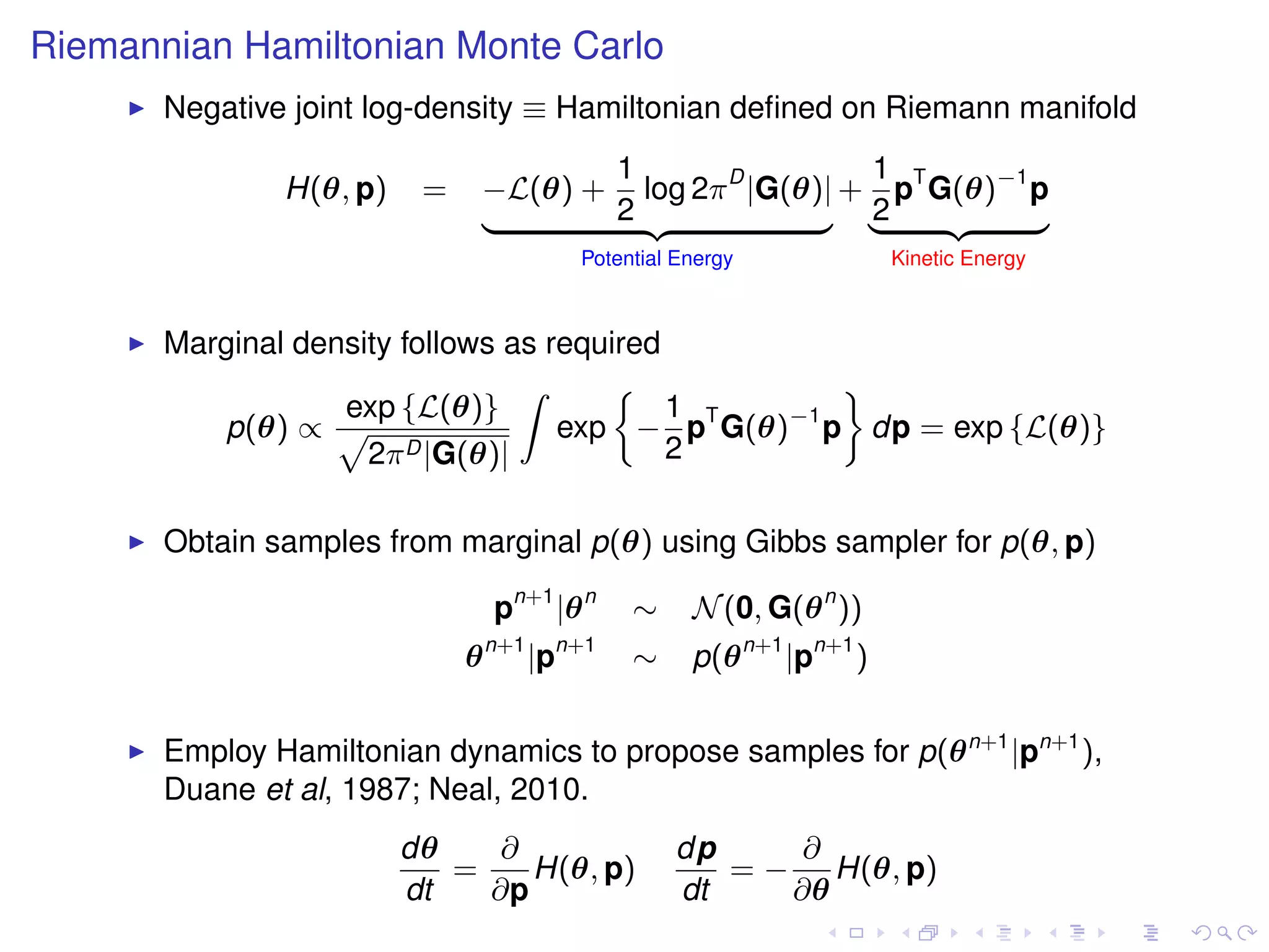Riemannian Hamiltonian Monte Carlo
       Negative joint log-density ≡ Hamiltonian deﬁned on Riemann manifold
                                     1                 1
               H(θ, p)    =   −L(θ) + log 2π D |G(θ)| + pT G(θ)−1 p
                              |      2 {z           } |2    {z    }
                                              Potential Energy             Kinetic Energy



       Marginal density follows as required
                                 Z                  ﬀ
                   exp {L(θ)}               1
          p(θ) ∝ p                  exp − pT G(θ)−1 p dp = exp {L(θ)}
                     2π D |G(θ)|            2

       Obtain samples from marginal p(θ) using Gibbs sampler for p(θ, p)

                                  pn+1 |θ n        ∼     N (0, G(θ n ))
                                  n+1        n+1
                              θ         |p         ∼     p(θ n+1 |pn+1 )


       Employ Hamiltonian dynamics to propose samples for p(θ n+1 |pn+1 ),
       Duane et al, 1987; Neal, 2010.
                         dθ    ∂                       dp     ∂
                            =    H(θ, p)                  = − H(θ, p)
                         dt   ∂p                       dt    ∂θ
 