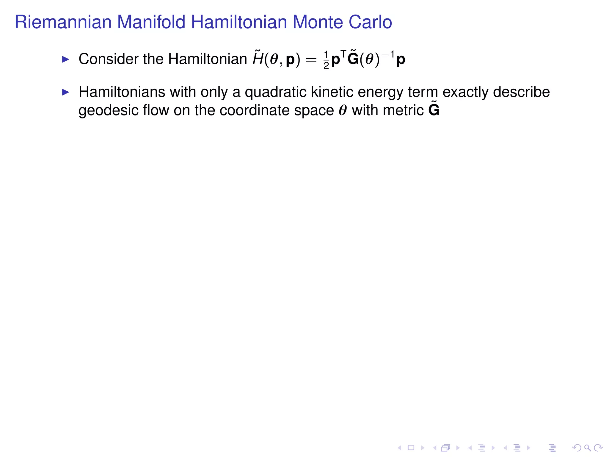 Riemannian Manifold Hamiltonian Monte Carlo
                                ˜              ˜
       Consider the Hamiltonian H(θ, p) = 1 pT G(θ)−1 p
                                          2

       Hamiltonians with only a quadratic kinetic energy term exactly describe
       geodesic ﬂow on the coordinate space θ with metric G ˜
 