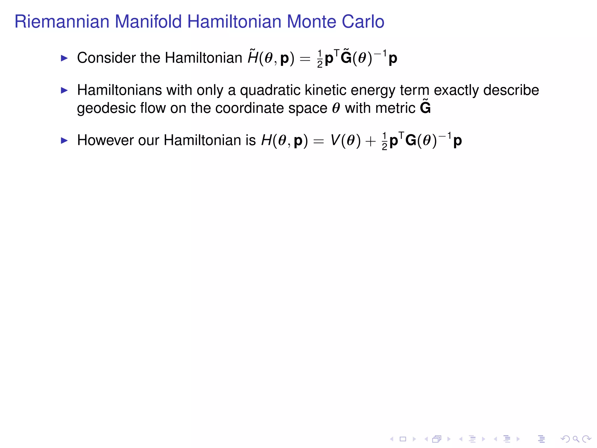 Riemannian Manifold Hamiltonian Monte Carlo
                                ˜              ˜
       Consider the Hamiltonian H(θ, p) = 1 pT G(θ)−1 p
                                          2

       Hamiltonians with only a quadratic kinetic energy term exactly describe
       geodesic ﬂow on the coordinate space θ with metric G ˜

       However our Hamiltonian is H(θ, p) = V (θ) + 1 pT G(θ)−1 p
                                                    2
 